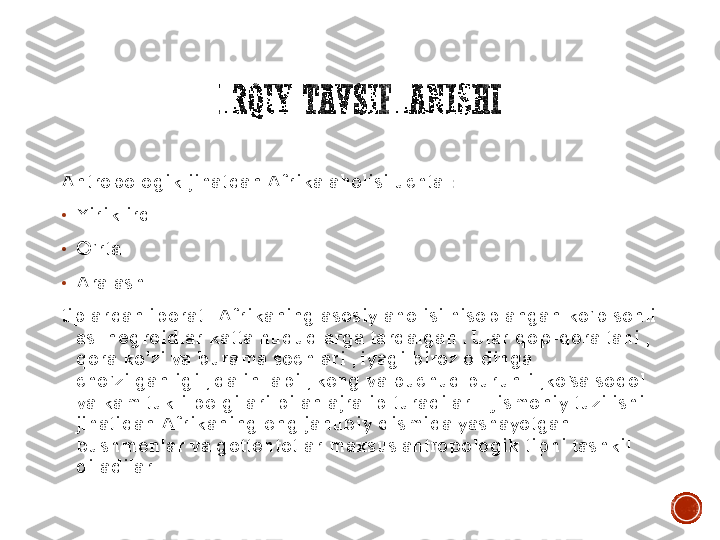 IRQIY	TAVSIFLANISHI	
Antropologik jihatdan Afrika aholisi uchta 	:	
•	Yirik irq	
•	O’rta	
•	Aralash	
tiplardan iborat . Afrikaning asosiy aholisi hisoblangan ko’p sonli 	
asl negroidlar katta hududlarga tarqalgan . Ular qop	-qora tani , 	
qora ko’zi va burama sochlari , iyagi biroz oldinga 
cho’zilganligi , qalin labi , keng va puchuq burunli ,ko’sa soqol 
va kam tukli belgilari bilan ajralib turadilar .  Jismoniy tuzilishi 
jihatidan Afrikaning eng janubiy qismida yashayotgan 
bushmenlar va gottentotlar maxsus antropologik tipni tashkil 
qiladilar . 