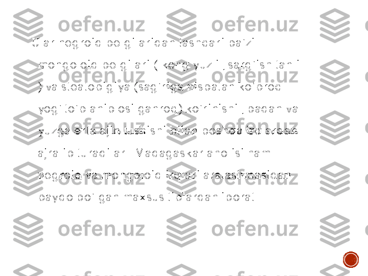 Ular	 negroid	 belgilaridan	 tashqari	 ba’zi	 	
mongoloid 	belgilari	 ( 	keng	 yuzli	 , 	sarg’ish	 tanli	 	
) 	va	 steatopigiya	 (sag’riga	 nisbatan	 ko’proq	 	
yog	’ 	to’planib	 osilganroq	) 	ko’rinishi	 , 	badan	 va	 	
yuzga	 erta	 ajin	 tushishi	 bilan	 boshqa	 irqlardan	 	
ajralib	 turadilar	 . 	Madagaskar	 aholisi	 ham 	
negroid	 va	 mongoloid 	irqlari	 aralashmasidan	 	
paydo	 bo’lgan	 maxsus	 tiplardan	 iborat	 .     