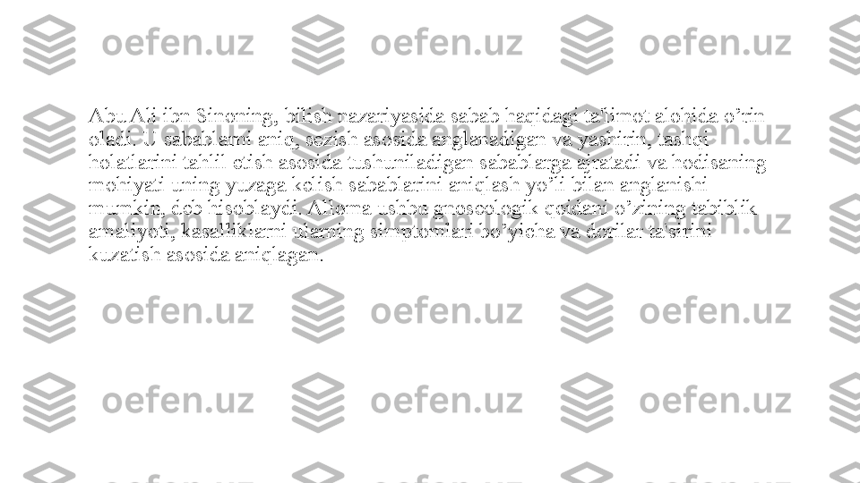 Abu Ali ibn Sinoning, bilish nazariyasida sabab haqidagi ta'limot alohida o’rin 
oladi. U sabablarni aniq, sezish asosida anglanadigan va yashirin, tashqi 
holatlarini tahlil etish asosida tushuniladigan sabablarga ajratadi va hodisaning 
mohiyati uning yuzaga k е lish sabablarini aniqlash yo’li bilan anglanishi 
mumkin, deb hisoblaydi. Alloma ushbu gnoseologik qoidani o’zining tabiblik 
amaliyoti, kasalliklarni ularning simptomlari bo’yicha va dorilar ta'sirini 
kuzatish asosida aniqlagan. 