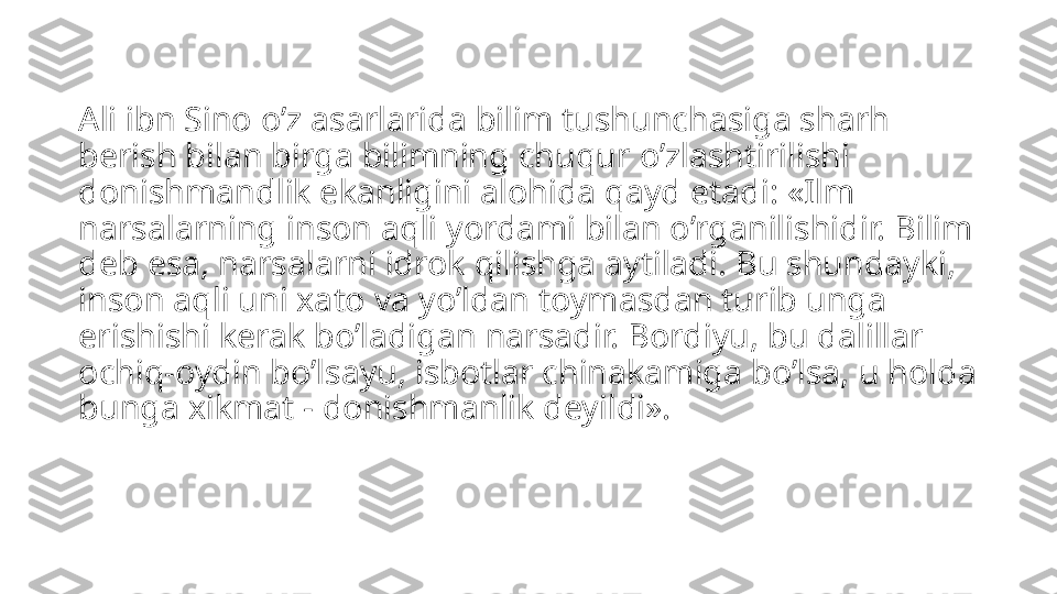 Ali ibn Sino o’z asarlarida bilim tushunchasiga sharh 
berish bilan birga bilimning chuqur o’zlashtirilishi 
donishmandlik ekanligini alohida qayd etadi: «Ilm 
narsalarning inson aqli yordami bilan o’rganilishidir. Bilim 
deb esa, narsalarni idrok qilishga aytiladi. Bu shundayki, 
inson aqli uni xato va yo’ldan toymasdan turib unga 
erishishi kerak bo’ladigan narsadir. Bordiyu, bu dalillar 
ochiq-oydin bo’lsayu, isbotlar chinakamiga bo’lsa, u holda 
bunga xikmat - donishmanlik deyildi». 