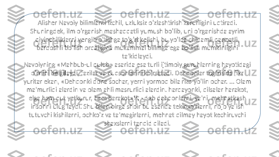 Alisher Navoiy bilimlarni izchil, uzluksiz o’zlashtirish zarurligini uqtiradi. 
Shuningdek, ilm o’rganish mashaqqatli yumush bo’lib, uni o’rganishda ayrim 
qiyinchiliklarni yengib o’tishga to’g’ri k е lishi, bu yo’lda chidamli,qanoatli, 
bardoshli bo’lish orqaligina mukammal bilimga ega bo’lish mumkinligini 
ta'kidlaydi.
Navoiyning «Mahbub-ul qulub» asarida esa turli ijtimoiy guruhlarning hayotidagi 
o’rnini b е lgilaydi, fazilat va nuqsonlarini ko’rsatadi. Dehqonlar tog’risida fikr 
yuritar ekan, «Dehqonki dona sochar, yerni yormoq bila rizq yo’lin ochar. ... Olam 
ma'murliqi alardin va olam ahli masrurliqi alardin. harqayonki, qilsalar harakot, 
elga ham qut yetkurur, ham barakot» 12
, - deb dehqonlarni, ya'ni, mehnatkash 
insonni ulug’laydi. Shu bilan birga shoir bu asarida tekinxo’rlarni, nojo’ya ish 
tutuvchi kishilarni, ochko’z va ta'magirlarni, mehnat qilmay hayot kechiruvchi 
shaxslarni tanqid qiladi. 