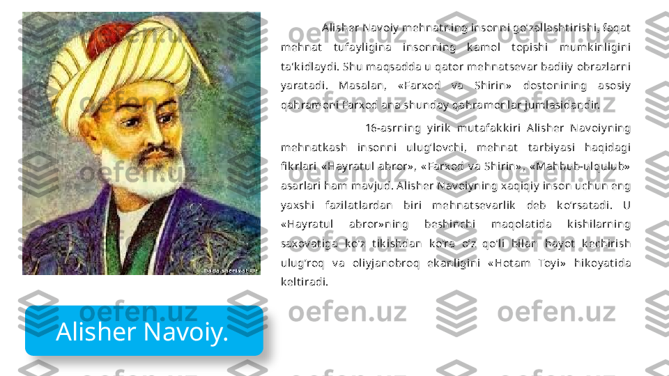                 Alisher N av oiy  mehnat ning insonni go’zallasht irishi, faqat  
mehnat   t ufay ligina  insonning  k amol  t opishi  m um k inligini 
t a'k idlay di. Shu maqsadda u qat or mehnat sev ar badiiy  obrazlarni 
y arat adi.  Masalan,  « Farxod  v a  Shirin»   dost onining  asosiy  
qahramoni Farxod ana shunday  qahramonlar jumlasidandir. 
                            16-asrning  y irik   mut afak k iri  Alisher  N av oiy ning 
mehnat k ash  insonni  ulug’lov chi,  m ehnat   t arbiy asi  haqidagi 
fi k rlari  « Hay rat ul  abror» ,  « Farxod  v a  Shirin» ,  « Mahbub-ulqulub»  
asarlari ham mav jud. Alisher N av oiy ning xaqiqiy  inson uchun eng 
y axshi  fazilat lardan  biri  mehnat sev arlik   deb  k o’rsat adi.  U 
« Hay rat ul  abror» ning  beshinchi  m aqolat ida  k ishilarning 
saxov at iga  k o’z  t ik ishdan  k o’ra  o’z  qo’l i  bilan  hay ot   k echirish 
ulug’roq  v a  oliy janobroq  ek anligini  « Hot am  Toy i»   hik oy at ida 
k е lt iradi.
  Alisher Navoiy.   