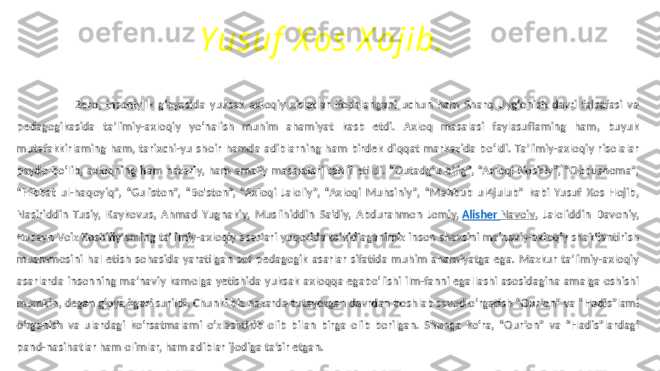 Yusuf  X os X ojib.
                          Zero,  insoniylik  g‘oyasida  yuksak  axloqiy  xislatlar  ifodalangani  uchun  ham  Sharq  Uyg‘onish  davri  falsafasi  va 
pedagogikasida  ta’limiy-axloqiy  yo‘nalish  muhim  ahamiyat  kasb  etdi.  Axloq  masalasi  faylasuflaming  ham,  buyuk 
mutafakkirlaming  ham,  tarixchi-yu  shoir  hamda  adiblarning  ham  birdek  diqqat  markazida  bo‘ldi.  Ta’limiy-axloqiy  risolalar 
paydo  bo‘lib,  axloqning  ham  nazariy,  ham  amaliy  masalalari  tahlil  etildi.  “Qutadg‘u  bilig”,  “Axloqi  Nosiriy”,  “Qobusnoma”, 
“Hibbat  ul-haqoyiq”,  “Guliston”,  “Bo'ston”,  “Axloqi  Jaloliy”,  “Axloqi  Muhsiniy”,  “Mahbub  ul4julub”  kabi  Yusuf  Xos  Hojib, 
Nasiriddin  Tusiy,  Kaykovus,  Ahmad  Yugnakiy,  Muslihiddin  Sa’diy,  Abdurahmon  Jomiy,  Alisher   Navoiy ,  Jaloliddin  Davoniy, 
Husayn Voiz Koshifiylaming ta’limiy-axloqiy asarlari yuqorida ta’kidlaganimiz inson shaxsini ma’naviy-axloqiy shakllantirish 
muammosini  hal  etish  sohasida  yaratilgan  sof  pedagogik  asarlar  sifatida  muhim  ahamiyatga  ega.  Mazkur  ta’limiy-axloqiy 
asarlarda  insonning  ma’naviy  kamolga  yetishida  yuksak  axloqqa  egabo‘lishi  ilm-fanni  egallashi  asosidagina  amalga  oshishi 
mumkin, degan g‘oya ilgari surildi. Chunki biz nazarda tutayotgan davrdan boshlab savod o‘rgatish “Qur’on” va “Hadis”lami 
o‘rganish  va  ulardagi  ko‘rsatmalami  o‘zlashtirib  olib  bilan  birga  olib  borilgan.  Shunga  ko‘ra,  “Qur’on”  va  “Hadis”lardagi 
pand-nasihatlar ham olimlar, ham adiblar ijodiga ta’sir etgan. 