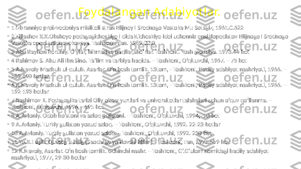 Foy dalangan A dabiy ot lar.
•
1 Izbranniye proizvedeniya misliteli stran Blijney I Srednogo Vostoka M.: Sotsgiz, 1961.C.622
•
2 Tillashev X.X.Obsheye pedagogicheskiye I didakticheskiye idei uchennix ensiklopedistov Blijnogo I Srednogo 
Vostoka epoxi srednovekovaya. Tashkent: Fan. 1989.C.10
•
3 Abu Rayhon Beruniy. O’ylar, hikmatlar, naqllar,she’rlar. Toshkent. Yosh gvardiya. 1973.44-bet
•
4 Rahimov S. Abu Ali Ibn Sino. Ta’lim va tarbiya haqida. – Toshkent, O’qituvchi, 1967. – 75 bet
•
5 A.Navoiy Maxbub ul-qulub. Asarlar. O’n besh tomlik. 13tom, - Toshkent, Badiiy adabiyot nashriyoti, 1966. – 
189-190-betlar
•
6 A.Navoiy Maxbub ul-qulub. Asarlar. O’n besh tomlik. 13tom, - Toshkent, Badiiy adabiyot nashriyoti, 1966. – 
192-193-betlar
•
7 Xoshimov K. Pedagogika tarixi Oliy o’quv yurtlari va universitetlar talabalari uchun o’quv qo’llanma. – 
Toshkent, O’qituvchi, 1996, - 191-bet
•
8 A.Avloniy. Odob bo’stoni va axloq gulistoni. – Toshkent, O’qituvchi, 1994, -10-bet
•
9 A.Avloniy. Turkiy guliston yoxud axloq. – Toshkent, O’qituvchi, 1992. 22-23-betlar
•
10 A.Avloniy. Turkiy guliston yoxud axloq. – Toshkent, O’qituvchi, 1992. 230-bet
•
11 Yu.X.Hojib. Qutadg’u bilig (Saodatga yo’llovchi bilim) – Toshkent, Fan, 1971.659-bet
•
12 A.Navoiy, Asarlar. O’n besh tomlik. Uchinchi nashr. – Toshkent, G’.G’ulom nomidagi badiiy adabiyot 
nashriyoti, 1977, 29-30-betlar 