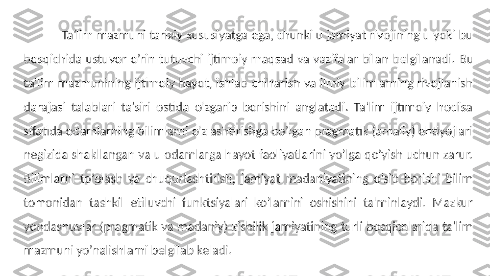             Ta'lim mazmuni tarixiy xususiyatga ega, chunki u jamiyat rivojining u yoki bu 
bosqichida  ustuvor  o’rin  tutuvchi  ijtimoiy  maqsad  va  vazifalar  bilan  b е lgilanadi.  Bu 
ta'lim  mazmunining  ijtimoiy  hayot,  ishlab  chiharish  va  ilmiy  bilimlarning  rivojlanish 
darajasi  talablari  ta'siri  ostida  o’zgarib  borishini  anglatadi.  Ta'lim  ijtimoiy  hodisa 
sifatida odamlarning bilimlarni o’zlashtirishga bo’lgan pragmatik (amaliy) ehtiyojlari 
negizida shakllangan va u odamlarga hayot faoliyatlarini yo’lga qo’yish uchun zarur. 
Bilimlarni  to’plash  va  chuqurlashtirish,  jamiyat  madaniyatining  o’sib  borishi  bilim 
tomonidan  tashkil  etiluvchi  funktsiyalari  ko’lamini  oshishini  ta'minlaydi.  Mazkur 
yondashuvlar (pragmatik va madaniy) kishilik jamiyatining turli bosqichlarida ta'lim 
mazmuni yo’nalishlarni b е lgilab k е ladi. 