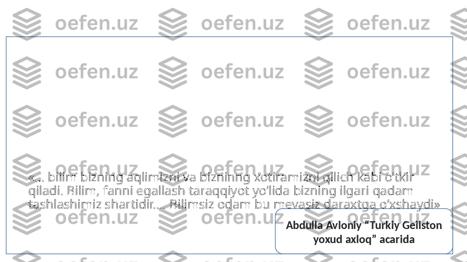 «... bilim bizning aqlimizni va bizninng xotiramizni qilich kabi o’tkir 
qiladi. Bilim, fanni egallash taraqqiyot yo’lida bizning ilgari qadam 
tashlashimiz shartidir.... Bilimsiz odam bu mevasiz daraxtga o’xshaydi»
Abdulla Avloniy “Turkiy Geilston 
yoxud axloq” acarida 