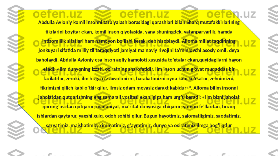 Abdulla Avloniy komil insonni tarbiyalash borasidagi qarashlari bilan Sharq mutafakkirlarining 
fikrlarini boyitar ekan, komil inson qiyofasida, yana shuningdek, vatanparvarlik, hamda 
intizomlilik sifatlari ham namoyon bo’lishi kerak, deb hisoblaydi. Alloma millat taqdirining 
jonkuyari sifatida milliy til taraqqiyoti jamiyat ma'naviy rivojini ta'minlovchi asosiy omil, deya 
baholaydi. Abdulla Avloniy esa inson aqliy kamoloti xususida to’xtalar ekan,quyidagilarni bayon 
etadi: «Ilm dunyoning izzati, oxiratning sharofatidir. Ilm inson uchun g’oyat muqaddas bir 
fazilatdur, zeroki, ilm bizga o’z axvolimizni, harakatimizni oyna kabi ko’rsatur, zehnimizni, 
fikrimizni qilich kabi o’tkir qilur, ilmsiz odam mevasiz daraxt kabidur» 8
. Alloma bilim insonni 
jaholatdan qutqarishning eng samarali vositasi ekanligiga ham urg’u beradi: «Ilm bizni jaholat 
qorong’usidan qutqarur, madaniyat, ma'rifat dunyosiga chiqarur, yomon fe'llardan, buzuq 
ishlardan qaytarur, yaxshi xulq, odob sohibi qilur. Bugun hayotimiz, salomatligimiz, saodatimiz, 
sarvatimiz, maishatimiz, ximmatimiz, g’ayratimiz, dunyo va oxiratimiz ilmga bog’liqdur 