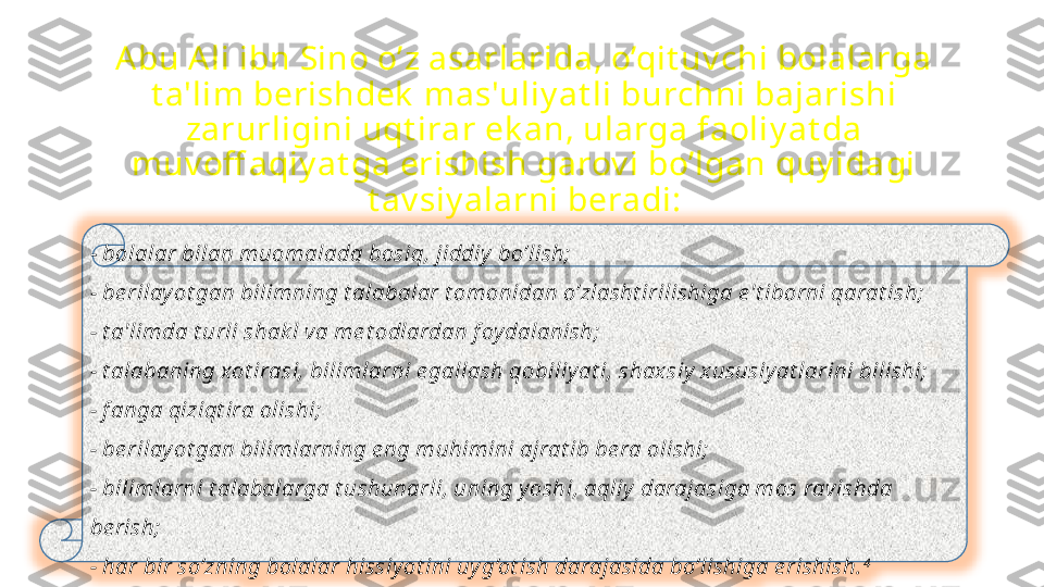 Abu Ali ibn Sino o’z asarlarida, o’qit uv chi bolalarga 
t a'lim  berishdek  mas'uliy at li burchni bajarishi 
zarurligini uqt irar ek an, ularga faoliy at da 
muv off aqiy at ga erishish garov i bo’lgan quy idagi 
t av siy alarni beradi:
-  bolalar bilan muomalada bosiq, jiddiy  bo’lish;
- be rilay ot gan bilimning t alabalar t omonidan o’zlasht irilishiga e't iborni qarat ish;
- t a'limda t urli shak l va me t odlardan f oy dalanish;
- t alabaning xot irasi, bilimlarni e gallash qobiliy at i, shax siy  x ususiy at larini bilishi;
- f anga qiziqt ira olishi;
- be rilay ot gan bilimlarning e ng muhimini ajrat ib be ra olishi;
- bilimlarni t alabalarga t ushunarli, uning y oshi, aqliy  darajasiga mos ravishda 
be rish;
- har bir so’zning bolalar hissiy ot ini uy g’ot ish darajasida bo’lishiga e rishish. 4 