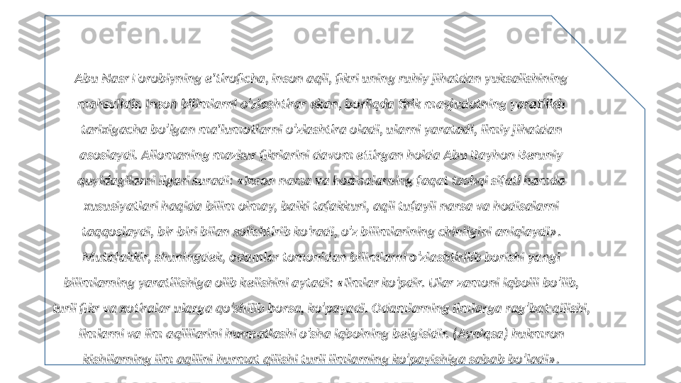 Abu Nasr Forobiyning e'tiroficha, inson aqli, fikri uning ruhiy jihatdan yuksalishining 
mahsulidir. Inson bilimlarni o’zlashtirar ekan, borliqda tirik mavjudotning yaratilish 
tarixigacha bo’lgan ma'lumotlarni o’zlashtira oladi, ularni yaratadi, ilmiy jihatdan 
asoslaydi. Allomaning mazkur fikrlarini davom ettirgan holda Abu Rayhon Beruniy 
quyidagilarni ilgari suradi: «Inson narsa va hodisalarning faqat tashqi sifati hamda 
xususiyatlari haqida bilim olmay, balki tafakkuri, aqli tufayli narsa va hodisalarni 
taqqoslaydi, bir-biri bilan solishtirib ko’radi, o’z bilimlarining chinligini aniqlaydi». 
Mutafakkir, shuningdek, odamlar tomonidan bilimlarni o’zlashtirilib borishi yangi 
bilimlarning yaratilishiga olib k е lishini aytadi: «Ilmlar ko’pdir. Ular zamoni iqbolli bo’lib, 
turli fikr va xotiralar ularga qo’shilib borsa, ko’payadi. Odamlarning ilmlarga rag’bat qilishi, 
ilmlarni va ilm aqllilarini hurmatlashi o’sha iqbolning b е lgisidir. (Ayniqsa) hukmron 
kishilarning ilm aqllini hurmat qilishi turli ilmlarning ko’payishiga sabab bo’ladi». 