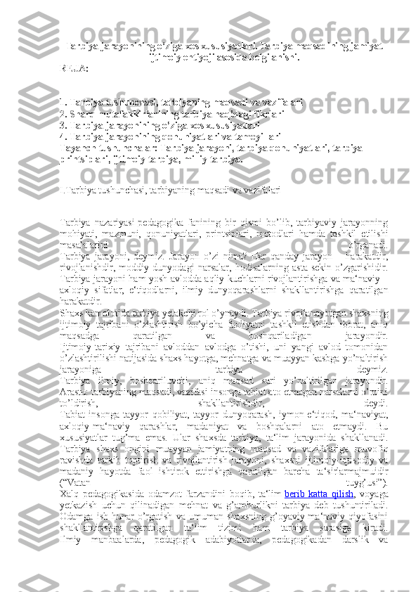 Tarbiya jarayonining o‘ziga xos xususiyatlari.  Tarbiya maqsadining jamiyat
ijtimoiy ehtiyoji asosida belgilanishi .
REJA:
1. Tarbiya tushunchasi, tarbiyaning maqsadi va vazifalari
2. Sharq mutafakkirlarining tarbiya haqidagi fikrlari
3. Tarbiya jarayonining o’ziga xos xususiyatlari
4. Tarbiya jarayonining qonuniyatlari va tamoyillari
Tayanch tushunchalar: Tarbiya jarayoni, tarbiya qonuniyatlari, tarbiya 
printsiplari, ijtimoiy tarbiya, milliy tarbiya.
I.Tarbiya tushunchasi, tarbiyaning maqsadi va vazifalari
Tarbiya   nazariyasi-pedagogika   fanining   bir   qismi   bo’lib,   tarbiyaviy   jarayonning
mohiyati,   mazmuni,   qonuniyatlari,   printsiplari,   metodlari   hamda   tashkil   etilishi
masalalarini   o’rganadi.
Tarbiya   jarayoni,   deymiz.   Jarayon   o’zi   nima?   Har   qanday   jarayon   –   harakatdir,
rivojlanishdir,   moddiy   dunyodagi   narsalar,   hodisalarning   asta-sekin   o’zgarishidir.
Tarbiya jarayoni ham yosh avlodda aqliy kuchlarni rivojlantirishga va ma‘naviy –
axloqiy   sifatlar,   e‘tiqodlarni,   ilmiy   dunyoqarashlarni   shakllantirishga   qaratilgan
harakatdir.
Shaxs kamolotida tarbiya yetakchi rol o’ynaydi. Tarbiya rivojlanayotgan shaxsning
ijtimoiy   tajribani   o’zlashtirish   bo’yicha   faoliyatni   tashkil   etishdan   iborat,   aniq
maqsadga   qaratilgan   va   boshqariladigan   jarayondir.
Ijtimoiy-tarixiy   tajribani   avloddan   avlodga   o’tishi,   uni   yangi   avlod   tomonidan
o’zlashtirilishi natijasida shaxs hayotga, mehnatga va muayyan kasbga yo’naltirish
jarayoniga   tarbiya   deymiz.
Tarbiya   ilmiy,   boshqariluvchi,   aniq   maqsad   sari   yo’naltirilgan   jarayondir.
Arastu: tarbiyaning maqsadi, vazifasi insonga tabiat ato etmagan narsalarni o’rnini
to’ldirish,   shakllantirishdir,   deydi.
Tabiat   insonga   tayyor   qobiliyat,   tayyor   dunyoqarash,   iymon-e‘tiqod,   ma‘naviyat,
axloqiy-ma‘naviy   qarashlar,   madaniyat   va   boshqalarni   ato   etmaydi.   Bu
xususiyatlar   tug’ma   emas.   Ular   shaxsda   tarbiya,   ta‘lim   jarayonida   shakllanadi.
Tarbiya   shaxs   ongini   muayyan   jamiyatning   maqsad   va   vazifalariga   muvofiq
ravishda   tarkib   toptirish   va   rivojlantirish   jarayoni,   shaxsni   ijtimoiy-iqtisodiy   va
madaniy   hayotda   faol   ishtirok   ettirishga   qaratilgan   barcha   ta‘sirlarmajmuidir
(“Vatan   tuyg’usi”).
Xalq   pedagogikasida   odamzot   farzandini   boqib,   ta‘lim   berib   katta   qilish ,   voyaga
yetkazish   uchun   qilinadigan   mehnat   va   g’amhurlikni   tarbiya   deb   tushuntiriladi.
Odamga   ish-hunar   o’rgatish   va   umuman   shaxsning   g’oyaviy-ma‘naviy   qiyofasini
shakllantirishga   qaratilgan   ta‘lim   tizimi   ham   tarbiya   sarasiga   kiradi.
Ilmiy   manbaalarda,   pedagogik   adabiyotlarda,   pedagogikadan   darslik   va 