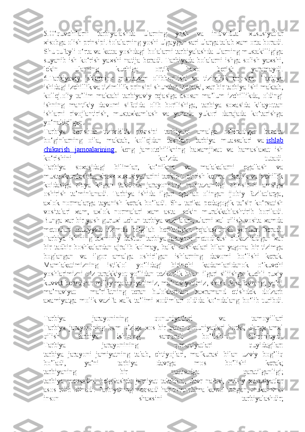 5.O‘quvchilarni   tarbiyalashda   ularning   yosh   va   individual   xususiyatlar
xisobga olish prinsipi.Bolalarning yoshi ulgaygan sari ularga talab xam orta boradi.
Shu tufayli o‘rta va katta yoshdagi bolalarni tarbiyalashda ularning mustakilligiga
suyanib   ish   ko‘rish   yaxshi   natija   beradi.   Tarbiyada   bolalarni   ishga   solish   yaxshi,
lekin   ularning   kuchiga   ortik   baxo   berish   yaramaydi.
6.Tarbiyaviy   ishlarning   muntazam   olibborilishi   va   tizimlilk   prinsipi.   Tarbiya
ishidagi izchillik va tizimlilik prinsipi shundan iboratki, xar bir tarbiya ishi maktab,
kollej.oliy   ta’lim   maktabi   tarbiyaviy   rejasiga   asosan   ma’lum   izchillikda,   oldingi
ishning   mantikiy   davomi   sifatida   olib   borilishiga,   tarbiya   soxasida   kilayottan
ishlarni   rivojlantirish,   mustaxkamlash   va   yanada   yukori   darajada   ko‘tarishga
yo‘naltirilgan.
Tarbiya   berishda   tizimlilik   prinsipi   tarbiyani   amalga   oshiradigan   barcha
bo‘ginlarning   oila,   maktab,   kollejdan   tashkari   tarbiya   muassalari   va   ishlab
chikarish   jamoalarining ,   keng   jamotchilikning   baxamjixat   va   bamaslaxat   ish
ko‘rishini   ko‘zda   tutadi.
Tarbiya   soxasidagi   bilimlar,   ko‘nikma   va   malakalarni   egallash   va
mustaxkamlashda, shaxs xususiyatlarini tarkib toptirish ketma - ketlik va izchillik
koidasiga   rioya   kilgan   takdirda   jarayonning   muntazamligi   prinsipini   amalga
oshirish   ta’minlanadi.   Tarbiya   ishida   ilgari   egallab   olingan   ijobiy   fazilatlarga,
axlok   normalarga   tayanish   kerak   bo‘ladi.   Shu   tarika   pedagogik   ta’sir   ko‘rsatish
vositalari   xam,   axlok   normalari   xam   asta   -sekin   murakkablashtirib   boriladi.
Bunga xar bir yosh guruxi uchun tarbiya vazifalari, ularni xal qilish vosita xamda
metodlari   muayyan   tizimda   belgilab   beriladigan   rejalashtirish   yordam   beradi.
Tarbiya   ishining   taxminiy   dasturi   tarbiya   jarayoni   metodikasi   o‘tkaziladigan   xar
bir   tadbir   boshkalardan   ajralib   kolmay,   balki   boshkalari   bilan   yagona   bir   tizimga
boglangan   va   ilgor   amalga   oshirilgan   ishlarning   davomi   bo‘lishi   kerak.
Mamlakatimizning   istiklol   yo‘lidagi   birinchi   kadamlaridanok   o‘kuvchi
yoshlarimizni   o‘z   tarakkiyot   yo‘lidan   tezkorlik   bilan   ilgari   siljishga   kuchli   ruxiy
kuvvat beradigan milliy madaniyatimiz, ma’naviyatimiz, shark falsafasining, ya’ni
ma’naviyat   -   ma’rifatning   teran   buloklaridan   baxramand   etishdek   dolzarb
axamiyatga   molik   vazifa   xalk   ta’limi   xodimlari   oldida   ko‘ndalang   bo‘lib   turibdi.
Tarbiya   jarayonining   qonuniyatlari   va   tamoyillari
Tarbiya   jarayonining   ham   o’ziga   xos   bir   qator   qonuniyatlari   borki,   ularga   amal
qilish   tarbiya   ishining   samarali   bo’lishini   ta‘minlaydi.
Tarbiya   jarayonining   qonuniyatlari   quyidagilar:
tarbiya   jarayoni   jamiyatning   talab,   ehtiyojlari,   mafkurasi   bilan   uzviy   bog’liq
bo’ladi,   ya‘ni   tarbiya   davrga   mos   bo’lishi   kerak;
tarbiyaning   bir   maqsadga   qaratilganligi;
tarbiya   maqsadini   belgilashda   jamiyat   talablari,   davr   nafasi,   milliy   xususiyatlar
asos qilib olinadi. Tarbiyaning maqsadi har tomonlama kamol topgan, mukammal
inson   shaxsini   tarbiyalashdir; 