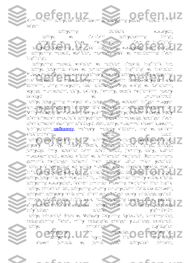 Komil   insonni   tarbiyalash   asrlar   davomida   tarbiyaning   yetakchi   maqsadi   bo’lib
kelgan:
-   tarbiyaning   dialektik   xususiyati;
-   tarbiya   va   o’z-o’zini   tarbiyalashning   birligi;
-   tarbiya   va   shaxs   rivojlanishining   o’zaro   bog’liqligi;
-   tarbiya   jarayonining   ham   ikki   tomonlama   xususiyatga   ega   ekanligi;
-   tarbiyaning   maqsadi,   vazifalari,   mazmuni,   shakl   va   metodlarining   o’zaro
bog’liqligi;
-   tarbiyaning   maqsad,   vositalari   va   natijalari   o’rtasida   bog’liqlik   bor;
-   tarbiya   jarayonida   shaxs   va   jamoaning   o’zaro   bog’liqligi   va   boshqalar.
Yuksak madaniyatli mutaxassisni ma’naviy - axlokiy tarbiyalash milliy tarbiyaning
bosh   maksadi.   Bu   maksad   jamiyatning   aloxida   bir   olingan   extiyojlarni   aks
ettirishini,   uning   moxlyatini,   ideal   talablarini,   o‘ziga   xosligi   va   fazilatlarini,
xayotga   munosabatini,   akliy,   axlokiy,   jismoniy,   estetik   rivojlanishini   nazariy
asoslaydi   va   umumlashtiradi.
Tarbiya   jarayonining   moxiyati   shu   jarayon   uchun   xarakterli   bo‘lgan   muayyan
konuniyatlarda namoyon bo‘ladigan ichki axlok va munosabatlarni aks ettirishidir.
Milliy   pedagogika   o‘kituvchi,   tarbiyachilarning   tarbiyalanuvchi   shaxsiga   oddiy
ta’sir ko‘rsatishi emas, balki tarbiyachilarning anik bir maksadga karatilgan o‘zaro
ta’sir ko‘rsatishi ekanligini ta’kidlaydi. Zero, tarbiya mukammal shaxsni kuvvatini,
kobiliyatlarini,   mafkuraviy ,   ma’naviy   -madaniy   sifatlarini,   ongi   va   axlokini
shakllantirishni   nazarda   tutadi.
Tarbiya   jarayonida   kishining   turli   kobiliyatlari   rivojlanadi,   xarakter   xislatlari,
goyaviy   -   axlokiy,   irodaviy,   estetik,   sifatlari   shallanadi,   olamga,   tabiatga,
jamiyatga   ilmiy   karashlar   tizimi   tarkib   topadi,   jismoniy,   akliy,   kuchlar
mustaxkamlanadi,   xarakat   sifatlari   va   ko‘nikmalari   rivojlanadi.   Xar   tomonlama
garmonik   rivojlangan   barkamol   inson   tarbiyasi   uchun   imkon   yaratiladi.
Tabiat   yoki   jamiyatdagi   xar   kanday   murakkab   xodisa   obyektiv   ravishda   mavjud
bo‘ladigan   alokalar   kuzatiladi.   Bu   alokalar   konuniyat   deb   ataladi.   Bu   konuniyat
tarbiya jarayonida xam mavjud bo‘lib, u birinchi tomondan ijtimoiy xodisa sifatida
tarbiyaning   xususiyatlari,   ikkinchi   tomondan   shaxsning   rivojlanishi   bilan   boglik.
Tarbiya printsiplari deb, tarbiyaning umumiy qonuniyatlarini o’zida aks ettiruvchi,
tarbiyachi   tarbiyaviy   ishda   amal   qilishi   zarur   bo’lgan   asosiy   qoidalarga   aytiladi.
Printsip   so’zi   lotincha   bo’lib,   asos,   hatti-harakatning   asosiy   qoidasi,   yetakchi
g’oya,   talab   ma‘nolarini   anglatadi.   Tarbiya   printsip-lari   bu   tarbiya   jarayoniga
qo’yiladigan   talablar   yig’indisidir.
Tarbiya   printsiplari   Sharq   va   Markaziy   Osiyoning   faylasuflari,   donishmandlar,
pedagoglarning   fikrlari,   milliy   pedagogika   erishgan   yutuq-larga   asoslanadi.
Tarbiya   printsiplari   quyidagilar:
-   tarbiyaning   bir   maqsadga   qaratilganligi;
-   tarbiyaning   hayot   bilan   bog’liqligi;
-   shaxsni   jamoada   va   jamoa   orqali   tarbiyalash   printsipi; 