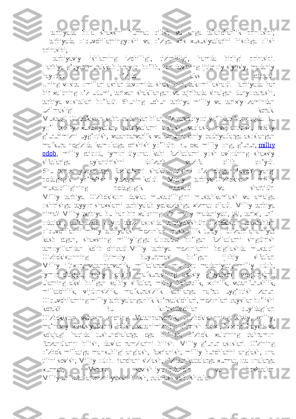 -   tarbiyada   bola   shaxsini   hurmat   qilish   va   unga   talabchanlik   prin-tsipi;
-   tarbiyada   o`quvchilarningyoshi   va   o’ziga   xos   xususiyatlarini   hisobga   olish
printsipi;
-   tarbiyaviy   ishlarning   izchilligi,   tizimliligi,   hamda   birligi   printsipi.
Tarbiya   g’oyat   murakkab   jarayon   bo’lib,   har   davrning   ijtimoiy-siyosiy,   madaniy
hayotini   o’zida   aks   ettiradi.
Uning   vosita   omillari   asrlar   davomida   shakllanib,   takomillashadi.   Tarbiyada   har
bir   xalqning   o’z   udumi,   tarixan   shakllangan   va   tajribada   sinalgan   dunyoqarashi,
tarbiya   vositalari   bo’ladi.   Shuning   uchun   tarbiya   milliy   va   tarixiy   zamindan
uzilmasligi   kerak.
Mustaqil O`zbekiston sobit qadamlar bilan o’z taraqqiyoti yo’lidan bormoqda. Bu
yo’l   milliy   xususiyatlar,   qadriyatlarni   tiklash,   saqlash,   rivojlantirish,   milliy
g’ururimizni   uyg’otish,   vatanparvarlik   va   umuminsoniy   qadriyatlarga   asoslangan
mafkura   negizida   kamolatga   erishish   yo’lidir.   Bu   esa   milliy   ong,   g’urur,   milliy
odob ,   milliy   etiqod,   iymon-diyonat   kabi   fazilatlarni   yosh   avlodning   shaxsiy
sifatlariga   aylantirishni   dolzarb   vazifa   qilib   qo’ydi.
Shu   tariqa   yuqoridagi   fazilatlarni   shakllantirishni   o’z   ichiga   oluvchi   yangi
pedagogik   yo’nalish   yuzaga   keldi.   Milliy   tarbiya-O`zbekiston   milliy
mustaqilligining   pedagogik   maqsadi   va   shartidir.
Milliy   tarbiya   O`zbekiston   davlat   mustaqilligini   mustahkamlash   va   amalga
oshirishga   tayyor   shaxslarni   tarbiyalab   yetkazishga   xizmat   qiladi.   Milliy   tarbiya
nima?   Milliy   tarbiya   bu   har   bir   xalqning   o’z   milliy   madaniyati,   tili,   tarixi,   urf-
odatlari,   an‘analari,   hayot   tarzi   asosida   tarbiyalashdir.O`zbekiston   maktablari
o`quvchilarini   milliy   tarbiyalash   mezonlari   mustaqillik   tufayli   dolzarb   ahamiyat
kasb   etgan,   shaxsning   milliyligiga   aloqador   bo’lgan   fazilatlarni   singdirish
tamoyillaridan   kelib   chiqadi.Milliy   tarbiya   mezonlarini   belgilashda   mustaqil
O`zbekistonning   ijtimoiy   buyurtmasi   bo’lgan   ijobiy   sifatlar:
Milliy   iftixor,   vatanparvarlik,   millatlararo   muloqot   madaniyati,   milliy   odob,
iymon-e‘tiqod,   milliy   istiqlol   mafkurasining   asosiy   g’oyalarni   singdirishni;
ularning   aksi   bo’lgan   salbiy   sifatlar;   milliy   befarqlik,   xoinlik,   vatanfurushlik,
millatchilik,   vijdonsizlik,   mafkurasizlik   kabilarga   nafrat   uyg’otish   zarur.
O`quvchilarning milliy tarbiyalanganlik ko’rsatkichlari, mezonlari qaysilar bo’lishi
kerak?   Bu   ko’rsatkichlar   quyidagilar:
O`zbekiston   vatanim   mening.   Vatanparvarlik;   O`zbekistonning   tabiiy,   milliy,
ma‘naviy   xususiyatlarini   bilish;   vatanimizning   o’tmish   tarixi,   hozirgi   hayoti   va
kelajagi   haqida   tushunchalarga   ega   bo’lish;   o’zbek   xalqining   qahramon
farzandlarini   bilish,   davlat   ramzlarini   bilish.   Milliy   g’urur   asoslari.   O’zining
o’zbek   millatiga   mansubligi   anglash,   faxrlanish;   milliy   burchlarini   anglash,   ona
tilini sevish; Milliy odob. Barchani sizlash, o’zidan kattalarga xurmat, ota-onalarga
xurmat;   Vatanni   sevish-iymondandir   va   boshqalar.
Milliy urf-odatlarimizni yaxshi bilish, qadrlash va boshqalar. 