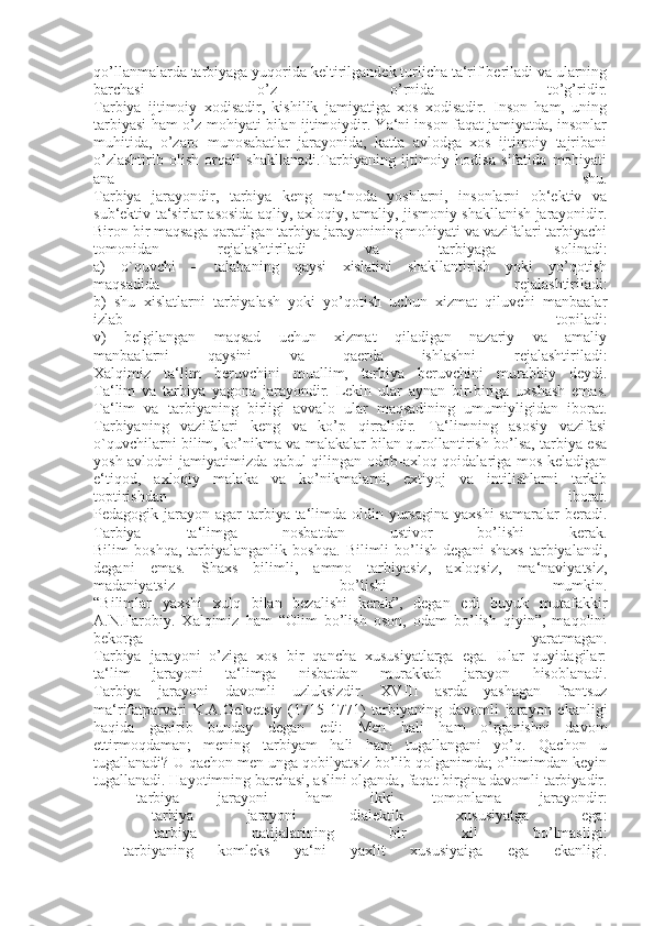 qo’llanmalarda tarbiyaga yuqorida keltirilgandek turlicha ta‘rif beriladi va ularning
barchasi   o’z   o’rnida   to’g’ridir.
Tarbiya   ijtimoiy   xodisadir,   kishilik   jamiyatiga   xos   xodisadir.   Inson   ham,   uning
tarbiyasi ham o’z mohiyati bilan ijtimoiydir. Ya‘ni inson faqat jamiyatda, insonlar
muhitida,   o’zaro   munosabatlar   jarayonida,   katta   avlodga   xos   ijtimoiy   tajribani
o’zlashtirib   olish   orqali   shakllanadi.Tarbiyaning   ijtimoiy   hodisa   sifatida   mohiyati
ana   shu.
Tarbiya   jarayondir,   tarbiya   keng   ma‘noda   yoshlarni,   insonlarni   ob‘ektiv   va
sub‘ektiv ta‘sirlar asosida aqliy, axloqiy, amaliy, jismoniy shakllanish jarayonidir.
Biron bir maqsaga qaratilgan tarbiya jarayonining mohiyati va vazifalari tarbiyachi
tomonidan   rejalashtiriladi   va   tarbiyaga   solinadi:
a)   o`quvchi   –   talabaning   qaysi   xislatini   shakllantirish   yoki   yo’qotish
maqsadida   rejalashtiriladi:
b)   shu   xislatlarni   tarbiyalash   yoki   yo’qotish   uchun   xizmat   qiluvchi   manbaalar
izlab   topiladi:
v)   belgilangan   maqsad   uchun   xizmat   qiladigan   nazariy   va   amaliy
manbaalarni   qaysini   va   qaerda   ishlashni   rejalashtiriladi:
Xalqimiz   ta‘lim   beruvchini   muallim,   tarbiya   beruvchini   murabbiy   deydi.
Ta‘lim   va   tarbiya   yagona   jarayondir.   Lekin   ular   aynan   bir-biriga   uxshash   emas.
Ta‘lim   va   tarbiyaning   birligi   avvalo   ular   maqsadining   umumiyligidan   iborat.
Tarbiyaning   vazifalari   keng   va   ko’p   qirralidir.   Ta‘limning   asosiy   vazifasi
o`quvchilarni bilim, ko’nikma va malakalar bilan qurollantirish bo’lsa, tarbiya esa
yosh avlodni jamiyatimizda qabul qilingan odob-axloq qoidalariga mos keladigan
e‘tiqod,   axloqiy   malaka   va   ko’nikmalarni,   extiyoj   va   intilishlarni   tarkib
toptirishdan   iborat.
Pedagogik jarayon agar  tarbiya ta‘limda oldin yursagina  yaxshi  samaralar  beradi.
Tarbiya   ta‘limga   nosbatdan   ustivor   bo’lishi   kerak.
Bilim   boshqa,   tarbiyalanganlik   boshqa.   Bilimli   bo’lish   degani   shaxs   tarbiyalandi,
degani   emas.   Shaxs   bilimli,   ammo   tarbiyasiz,   axloqsiz,   ma‘naviyatsiz,
madaniyatsiz   bo’lishi   mumkin.
“Bilimlar   yaxshi   xulq   bilan   bezalishi   kerak”,   degan   edi   buyuk   mutafakkir
A.N.Farobiy.   Xalqimiz   ham   “Olim   bo’lish   oson,   odam   bo’lish   qiyin”,   maqolini
bekorga   yaratmagan.
Tarbiya   jarayoni   o’ziga   xos   bir   qancha   xususiyatlarga   ega.   Ular   quyidagilar:
ta‘lim   jarayoni   ta‘limga   nisbatdan   murakkab   jarayon   hisoblanadi.
Tarbiya   jarayoni   davomli   uzluksizdir.   XVIII   asrda   yashagan   frantsuz
ma‘rifatparvari   K.A.Gelvetsiy   (1715-1771)   tarbiyaning   davomli   jarayon   ekanligi
haqida   gapirib   bunday   degan   edi:   Men   hali   ham   o’rganishni   davom
ettirmoqdaman;   mening   tarbiyam   hali   ham   tugallangani   yo’q.   Qachon   u
tugallanadi? U qachon men unga qobilyatsiz bo’lib qolganimda; o’limimdan keyin
tugallanadi. Hayotimning barchasi, aslini olganda, faqat birgina davomli tarbiyadir.
-   tarbiya   jarayoni   ham   ikki   tomonlama   jarayondir:
-   tarbiya   jarayoni   dialektik   xususiyatga   ega:
-   tarbiya   natijalarining   bir   xil   bo’lmasligi:
-   tarbiyaning   komleks   ya‘ni   yaxlit   xususiyaiga   ega   ekanligi. 