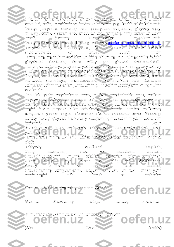 Oila,   turli   jamoa   tashkilotlari,   fan-texnika,   adabiyot,   san‘at,   ommaviy   axborot
vositalari,   radio,   televidenie   va   boshqalar   ham   tarbiyaga   kuchli   ta‘sir   ko’rsatadi.
Tarbiya   jarayonida   shaxsning   turli   qobiliyatlari   rivojlanadi,   g’oyaviy   aqliy,
irodaviy,   estetik   xislatlari   shakllanadi,   tabiatga,   jamiyatga   ilmiy   qarashlari   tarkib
topadi,   jismoniy   kuch-quvvatlari   mustakamlanadi.
Tarbiya-O`zbekiston   mustaqilligining   ma‘naviy   asoslarini   mustahkamlanishida ,
jamiyatimiz   ijtimoiy   taraqqiyotida,   har   tomonlama   barkamol   avlodni
shakllantirishda   xal   qiluvchi   qudratli   omildir.
Tarbiyaning eng muhim vazifalaridan biri yoshlarning ongi, qalbiga milliy istiqlol
g’oyalarini   singdirish,   ularda   milliy   ong,   g’ururni   shakllantirishdir.
Hozirig  kunda   tarbiya  jarayonida  yoshlarda   o’zbek   xalqiga  xos  ma‘naviy-axloqiy
sifatlarni ayniqsa, iymon-e‘tiqod, yangicha dunyoqarash, Vatanga muhabbat, unga
fidoyilik,   vatanparvarlik,   boshqa   millat   kishilariga   hurmat,   insonparvarlik,   mehr-
muruvvat,   sharm-hayo,   mehnatsevarlik,   mehmondo’stlik   kabi   fazilatlarni
tarbiyalash ta‘lim maskanlari jamoalarining, o`quvchi-murabbiylarimizning muhim
vazifasidir.
Endilikda   yadro   maydonlarida   emas,   mafkura   maydonlarida   emas,   mafkura
maydonlarida   bo’layotgan   kurashlar   ko’p   narsani   hal   qiladi,   deydi   davlatimiz
boshlig’i   I.A.Karimov.   Bugungi   mafkuraviy   Xuruj   juda   xafli.   Bu   xuruj   insonlar
ongini   buzuq   g’oyalar   bilan   zaharlashga   intilmoqda.   Bunday   mafkuraviy
xurujlardan   yoshlar   ongini,   o’zbekning   o’zligini   asrashimiz   kerak.   Yoshlarga
bunday   buzug’   g’oyalar,   mafkuraviy   xurujlarning   maqsad-mohiyatini   tushuntirib
berishimiz   zarur.
Bu-tarbiya   yo’li   bilan,   mafkuraviy   tarbiya   yo’li   bilan   amalga   oshali,   deydi
yurtboshimiz.
Tarbiya   jarayonining   tuzilishi.   Tarbiya   jarayoni   quyidagi   bosqichlarni   o’z   ichiga
oladi:
tarbiyaviy   vazifalarni   belgilash;
Uning   mazmuning,   shakl   va   metodlarini   aniqlash;
O`quvchi-talabalarini   umumiy   talablar,   me‘yorlar   bilan   tanishtirish;
Ularda   ilmiy   dunyo   qarash   va   e‘tiqodlarni   shakllantirish;
Amaliy   ko’nikma   va   malakalarni   tarkib   toptirish;
O`quvchilarning   tarbiyalanganlik   darajasini   aniqlash,   uni   taxlil   qilish   ya‘ni
monitoringini   olib   borish   va   boshqalar.
Sharq mutafakkirlarining tarbiya haqidagi fikrlari
Mashhur   Shaxslarning   Tarbiya   Haqidagi   Fikrlaridan.
Bilim, ma‘rifat yaxshi hulq, axloq bilan bezanmog’i lozim.
(Abu   Nasr   Farobiy) 