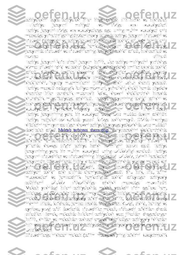 tarbiyalashni   qayta   tarbiyalash   bilan   birga   qo’shib   olib   borish   va   boshqalar.
III.Tarbiya   jarayoni   mohiyati   va   o‘ziga   xos   xususiyatlari.
Tarbiya   jarayoni   o‘ziga   xos   xususiyatlarga   ega.   Uning   muhim   xususiyati   aniq
maqsadga   yo‘naltirilganligidir.Zamonaviy   talqinda   tarbiya   jarayoni   o‘qituvchi   va
o‘quvchi   (tarbiyachi   va   tarbiyalanuvchi)lar   o‘rtasida   tashkil   etiluvchi   hamda   aniq
maqsadga   yo‘naltirilgan   samarali   hamkorlik   jarayoni   demakdir.   Zero,   tarbiya
jarayonida o‘qituvchi va o‘quvchilarning faoliyalari tashkil etiladi, boshqariladi va
nazorat   qilinadi.
Tarbiya   jarayoni   ko‘p   qirrali   jarayon   bo‘lib,   ular   tarbiya   mohiyatini   yoritishga
xizmat   qiluvchi   ichki   va   tashqi   (subyektiv   va   obyektiv)   omillar   asosida   tashkil
etiladi.   Subyektiv   omillar   shaxsning   ichki   ehtiyojlari,   qiziqishlari,   hayotiy
munosabatlarini   anglatish,   obyektiv   omillar   esa   shaxsning   hayot   kechirishi,
shakllanishi,   hayotiy   muammolarini   ijobiy   hal   etishi   uchun   sharoit   yaratadi.
Tarbiya   maqsadi   pedagogik   faoliyat   mazmuni,   yo‘nalishi,   shakli   hamda   obyektiv
sharoitlar   bilan   qanchalik   mutanosib   kelsa,   shaxsni   shakllantirish   borasida
shunchalik   muvaffaqiyatga   erishiladi.   Tarbiya   jarayonining   tashkil   etilishi   va
boshqarilishida nafaqat o‘qituvchi faoliyati, balki o‘quvchining yosh va psixologik
xususiyatlari,   o‘y-fikrlari,   hayotiy   qarashlari   ham   muhim   o‘rin   tutadi.
Tarbiya   jarayonining   yana   bir   xususiyati   uning   uzoq   muddat   davom   etishidir.
Tarbiya   natijalari   tez   sur’atda   yaqqol   ko‘zga   tashlanmaydi.   O‘zida   insoniyat
sifatlarini namoyon eta olgan shaxsni tarbiyalab voyaga yetkazishda uzoq muddatli
davr   talab   etiladi.   Maktab   tarbiyasi   shaxs   ongi ,   dunyoqarashini   shakllantirishda
muhim o‘rin tutadi. Chunki yoshlik yillarida insonda odob tizimi  yuqori darajada
ta’sirchan hamda beqaror bo‘ladi. Shu bois tarbiya muvaffaqiyati ayni o‘quvchilik
yillarida   shaxsga   to‘g‘ri   tarbiya   berish   lozimligini   taqozo   etadi.   Tarbiya
jarayonining   yana   bir   muhim   xususiyati   uning   uzluksizligi   sanaladi.   Tarbiya
jarayoni   o‘quvchilar   va   o‘qituvchining   birgalikdagi   uzluksiz,   tizimli   harakatlari
jarayonidir.   O‘quvchilarda   ijobiy   sifatlarni   qaror   toptirishda   yagona   maqsad   sari
yo‘naltirilgan,   bir-birini   to‘ldiruvchi,   boyitib   boruvchi,   takomillashtiruvchi
tarbiyani   tashkil   etish   alohida   ahamiyat   kasb   etadi.   Shu   bois,   oila,   ta’lim
muassasalari   va   jamoatchilik   hamkorligida   tashkil   etilayotgan   tarbiyaviy
tadbirlarni   uzluksiz   o‘tkazilishiga   erishish   maqsadga   muvofiqdir.
Maktab   yoshidagi   bolani   tarbiyalashda   maktab   yetakchi   o‘rin   egallasa   ham,
bolalarga   uzluksiz   ta’sir   o‘tkaza   olmaydi.   Chunki   bolalar   ma’lum   muddatgina
maktab,   o‘qituvchining   tarbiyaviy   ta’siri   ostida   bo‘lib,   qolgan   vaqtning   asosiy
hismini   oilada,   ko‘chada,   jamoat   orasida   o‘tkazadilar.   Kuzgi,   qishki,   bahorgi   va
ayniqsa,   yozgi   ta’til   davrlarida   o‘quvchilar   maktab,   o‘qituvchi   ta’siridan   chetda
qoladilar.   Demak,   maktabda   bolalarni   tarbiyalash   vaqt   jihatidan   chegaralangan
bo‘lib,   sinfdan   va   maktabdan   tashqari   amalga   oshiriladigan   tarbiyaviy   ishlardan
holi   vaqtda   ular   o‘qituvchi   yoki   tarbiyachining   tarbiyaviy   ta’siri   va   nazoratidan
uzoqlashadilar.
O‘quvchilarga   nisbatan   maktab   (ta’lim   muassasasi)ning   ta’sirini   susaytirmaslik 