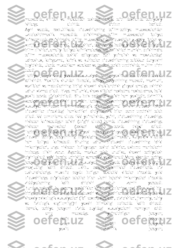 maqsadida,   sinfdan   va   maktabdan   tashqari   hamda   ta’til   davrlarida   tarbiyaviy
ishlarga   alohida   e’tibor   beriladi.
Ayni   vaqtda,   respublikada   o‘quvchilarning   ta’lim-tarbiya   muassasalaridan
uzoqlashtirmaslik   maqsadida   qo‘shimcha   ta’lim   muassasalari   faoliyat
ko‘rsatmoqda.   qo‘shimcha   ta’lim   muassasalarida   o‘quvchilar   xususiy   fanlar   va
xorijiy   tillarni   mukammal   o‘rganishlari,   texnika   va   badiiy   yo‘nalishlar   bo‘yicha
bilim olishlari, amaliy faoliyat ko‘nikmalariga ega bo‘lishlari mumkin. qo‘shimcha
ta’lim   muassasalarida   tashkil   etilayotgan   turli   yo‘nalish   va   mavzulardagi
uchrashuv,   ko‘rgazma,   ko‘rik   va   suhbatlar   o‘quvchilarning   tafakkur   dunyosini
boyitishda,   ularda   mustahkam   xarakter   va   irodani   tarkib   toptirishda   muhim   o‘rin
tutadi.
Tarbiya   jarayonining   yana   bir   xususiyati   uning   yaxlit   tarzda   tizimli   tashkil
etilishidir.   Yaxlitlik   shundan   iboratki,   tarbiya   jarayonining   maqsadi,   mazmuni,
vazifalari   va   metodlarining   birligi   shaxsni   shakllantirish   g‘oyasi   amalga   oshirish
uchun xizmat qiladi. Bizga ma’lumki, shaxs sifatlari navbatma-navbat emas, balki
yaxlit   tarzda   o‘zlashtiriladi.   Shu   bois   pedagogik   ta’sir   ham   yaxlitdir,   tizimlilik
xarakteriga   ega   bo‘lishi   mumkin.Tarbiya   jarayonining   yaxlitlik,   tizimlilik
xususiyati   bir   qator   muhim   pedagogik   talablarga   amal   qilishi   o‘qituvchi   bilan
o‘quvchilar   o‘rtasidagi   hamkorlikni   ehtiyotkorlik   bilan   qaror   toptirishi   talab
qiladi.Ikki   tomonlama   aloqa   ikki   yo‘nalishda,   ya’ni,   o‘qituvchining   o‘quvchiga
nisbatan   ko‘rsatadigan   ta’siri   (to‘g‘ri   aloqa)   hamda   o‘quvchining   o‘qituvchiga
nisbatan   munosabati   (teskari   aloqa)   tarzda   tishkil   etiladi.
Tarbiyaning   pedagogik   texnologiyasi   nazariyasi   g‘oyasiga   muvofiq   endilikda
o‘quvchi   tarbiya   jarayonining   obyektigina   bo‘lib   qolmasdan,   subyektiv   sifatida
ham   faoliyat   ko‘rsatadi.   Shuning   uchun   o‘qituvchi   o‘quvchining   ichki
imkoniyatlari,   unga   nisbatan   bo‘layotgan   tashqi   ta’sirlar,   axborot   manbalarini
inobatga   olishi   zarur.   Agarda,   mazkur   talab   unutilsa,   shaxsni   tarbiyalash
qiyinlashadi   yoki   barcha   urinishlar   samarasiz   yakunlanadi.Mana   shundan   tarbiya
jarayonining   yana   bir   muhim   xususiyati   –   tarbiyada   qarama-qarshiliklarning
mavjudligi   kelib   chiqadi.   Ushbu   qarama-qarshiliklar   o‘quvchilarda   o‘z
tushunchalariga   muvofiq   paydo   bo‘lgan   dastlabki   sifatlar   o‘rtasida   yoki
o‘quvchilarga   qo‘yiladigan   talablar   bilan   ularni   bajarish   imkoniyatlari   o‘rtasida
ziddiyatlarning   kelib   chiqishi   uchun   zamin   yaratadi.
Bundan   tashqari,   bu   qarama-qarshiliklar   ko‘pincha   bolaning   ongi   bilan   xulqi   bir-
biriga muvofiq bo‘lmasligidan, o‘qituvchi va tarbiyachilarning o‘quvchilar yosh va
shaxsiy psixologik xususiyatlari (fe’l-atvori, xarakteri, qiziqishlari, jismoniy, ruhiy
va   fiziologik   sog‘lomligi)ni   yaxshi   bilmasligi   oqibatida   kelib   chiqadi.
Demak,   tarbiya   jarayoni   o‘zida   quyidagi   xususiyatlarni   namoyon   etidi:
-   aniq   maqsadga   yo‘naltirilgan   jarayon;
-   ko‘p   qirrali   jarayon;
-   uzoq   muddatli   jarayon;
-   yaxlit   tizimlilik   jarayon; 