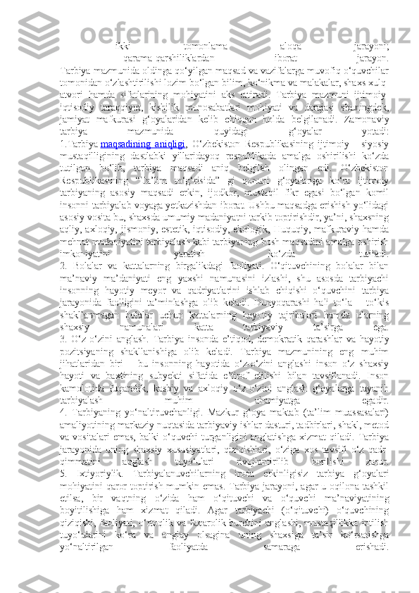 -   ikki   tomonlama   aloqa   jarayoni;
-   qarama-qarshiliklardan   iborat   jarayon.
Tarbiya mazmunida oldinga qo‘yilgan maqsad va vazifalarga muvofiq o‘quvchilar
tomonidan o‘zlashtirilishi lozim bo‘lgan bilim, ko‘nikma va malakalar, shaxs xulq-
atvori   hamda   sifatlarining   mohiyatini   aks   ettiradi.   Tarbiya   mazmuni   ijtimoiy-
iqtisodiy   taraqqiyot,   kishilik   munosabatlari   mohiyati   va   darajasi   shuningdek,
jamiyat   mafkurasi   g‘oyalaridan   kelib   chiqqan   holda   belgilanadi.   Zamonaviy
tarbiya   mazmunida   quyidagi   g‘oyalar   yotadi:
1.Tarbiya   maqsadining   aniqligi ,   O‘zbekiston   Respublikasining   ijtimoiy   -   siyosiy
mustaqilligining   dastlabki   yillaridayoq   respublikada   amalga   oshirilishi   ko‘zda
tutilgan   bo‘lib,   tarbiya   maqsadi   aniq   belgilab   olingan   edi.   O‘zbekiston
Respublikasining   “Ta’lim   to‘g‘risida”   gi   qonuni   g‘oyalariga   ko‘ra   ijtimoiy
tarbiyaning   asosiy   maqsadi   erkin,   ijodkor,   mustaqil   fikr   egasi   bo‘lgan   komil
insonni tarbiyalab voyaga yetkazishdan iborat. Ushbu maqsadga erishish yo‘lidagi
asosiy vosita bu, shaxsda umumiy madaniyatni tarkib toptirishdir, ya’ni, shaxsning
aqliy, axloqiy, jismoniy, estetik,  iqtisodiy, ekologik, Huquqiy, mafkuraviy hamda
mehnat madaniyatini tarbiyalash kabi tarbiyaning bosh maqsadini amalga oshirish
imkoniyatini   yaratish   ko‘zda   tutiladi.
2.   Bolalar   va   kattalarning   birgalikdagi   faoliyati.   O‘qituvchining   bolalar   bilan
ma’naviy   ma’daniyati   eng   yaxshi   namunasini   izlashi,   shu   asosda   tarbiyachi
insonning   hayotiy   meyor   va   qadriyatlarini   ishlab   chiqishi   o‘quvchini   tarbiya
jarayonida   faolligini   ta’minlashga   olib   keladi.   Dunyoqarashi   hali   to‘la   –   to‘kis
shakllanmagan   bolalar   uchun   kattalarning   hayotiy   tajribalari   hamda   ularning
shaxsiy   namunalari   katta   tarbiyaviy   ta’sirga   ega.
3.   O‘z-o‘zini   anglash.   Tarbiya   insonda   e’tiqod,   demokratik   qarashlar   va   hayotiy
pozitsiyaning   shakllanishiga   olib   keladi.   Tarbiya   mazmunining   eng   muhim
jihatlaridan   biri   –   bu   insonning   hayotida   o‘z-o‘zini   anglashi   inson   o‘z   shaxsiy
hayoti   va   baxtining   subyekti   sifatida   e’tirof   etilishi   bilan   tavsiflanadi.   Inson
kamolotida   fuqarolik,   kasbiy   va   axloqiy   o‘z-o‘zini   anglash   g‘oyalarga   tayanib
tarbiyalash   muhim   ahamiyatga   egadir.
4.   Tarbiyaning   yo‘naltiruvchanligi.   Mazkur   g‘oya   maktab   (ta’lim   muassasalari)
amaliyotining markaziy nuqtasida tarbiyaviy ishlar dasturi, tadbirlari, shakl, metod
va   vositalari   emas,   balki   o‘quvchi   turganligini   anglatishga   xizmat   qiladi.   Tarbiya
jarayonida   uning   shaxsiy   xususiyatlari,   qiziqishlari,   o‘ziga   xos   tavsifi   o‘z   qadr-
qimmatini   anglash   tuyo‘ulari   rivojlantirilib   borilishi   zarur.
5.   Ixtiyoriylik.   Tarbiyalanuvchilarning   iroda   erkinligisiz   tarbiya   g‘oyalari
mohiyatini qaror  toptirish mumkin emas.  Tarbiya jarayoni, agar u oqilona tashkil
etilsa,   bir   vaqtning   o‘zida   ham   o‘qituvchi   va   o‘quvchi   ma’naviyatining
boyitilishiga   ham   xizmat   qiladi.   Agar   tarbiyachi   (o‘qituvchi)   o‘quvchining
qiziqishi,   faoliyati,   o‘rtoqlik  va   fuqarolik  burchini   anglashi,   mustaqillikka   intilish
tuyo‘ularini   ko‘ra   va   anglay   olsagina   uning   shaxsiga   ta’sir   ko‘rsatishga
yo‘naltirilgan   faoliyatda   samaraga   erishadi. 