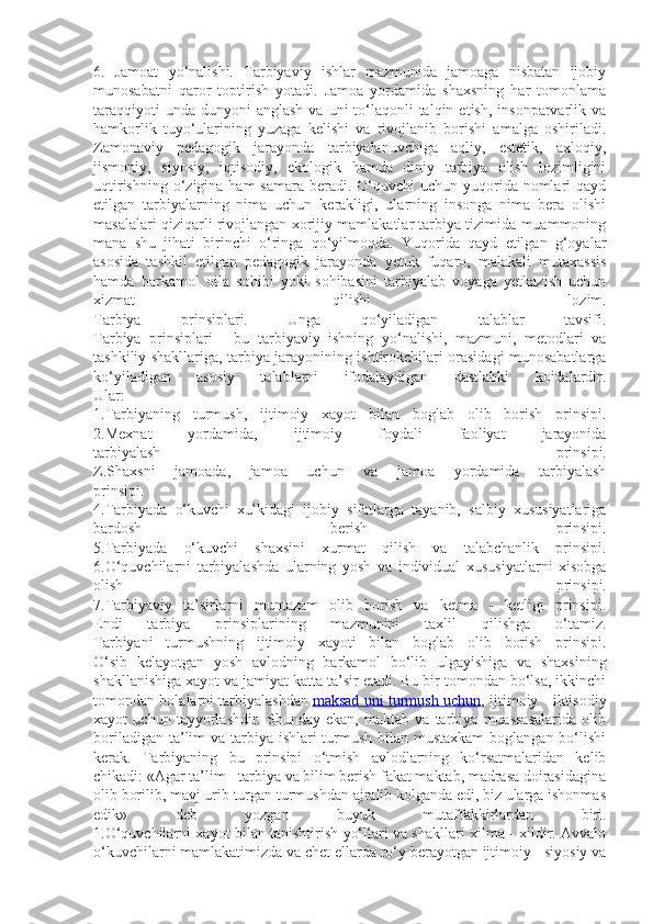 6.   Jamoat   yo‘nalishi.   Tarbiyaviy   ishlar   mazmunida   jamoaga   nisbatan   ijobiy
munosabatni   qaror   toptirish   yotadi.   Jamoa   yordamida   shaxsning   har   tomonlama
taraqqiyoti   unda  dunyoni   anglash  va  uni  to‘laqonli  talqin  etish,  insonparvarlik  va
hamkorlik   tuyo‘ularining   yuzaga   kelishi   va   rivojlanib   borishi   amalga   oshiriladi.
Zamonaviy   pedagogik   jarayonda   tarbiyalanuvchiga   aqliy,   estetik,   axloqiy,
jismoniy,   siyosiy,   iqtisodiy,   ekologik   hamda   diniy   tarbiya   olish   lozimligini
uqtirishning  o‘zigina ham  samara  beradi. O‘quvchi  uchun  yuqorida nomlari  qayd
etilgan   tarbiyalarning   nima   uchun   kerakligi,   ularning   insonga   nima   bera   olishi
masalalari qiziqarli rivojlangan xorijiy mamlakatlar tarbiya tizimida muammoning
mana   shu   jihati   birinchi   o‘ringa   qo‘yilmoqda.   Yuqorida   qayd   etilgan   g‘oyalar
asosida   tashkil   etilgan   pedagogik   jarayonda   yetuk   fuqaro,   malakali   mutaxassis
hamda   barkamol   oila   sohibi   yoki   sohibasini   tarbiyalab   voyaga   yetkazish   uchun
xizmat   qilishi   lozim.
Tarbiya   prinsiplari.   Unga   qo‘yiladigan   talablar   tavsifi.
Tarbiya   prinsiplari   -   bu   tarbiyaviy   ishning   yo‘nalishi,   mazmuni,   metodlari   va
tashkiliy shakllariga, tarbiya jarayonining ishtirokchilari orasidagi munosabatlarga
ko‘yiladigan   asosiy   talablarni   ifodalaydigan   dastlabki   koidalardir.
Ular:
1.Tarbiyaning   turmush,   ijtimoiy   xayot   bilan   boglab   olib   borish   prinsipi.
2.Mexnat   yordamida,   ijtimoiy   foydali   faoliyat   jarayonida
tarbiyalash   prinsipi.
Z.Shaxsni   jamoada,   jamoa   uchun   va   jamoa   yordamida   tarbiyalash
prinsipi.
4.Tarbiyada   o‘kuvchi   xulkidagi   ijobiy   sifatlarga   tayanib,   salbiy   xususiyatlariga
bardosh   berish   prinsipi.
5.Tarbiyada   o‘kuvchi   shaxsini   xurmat   qilish   va   talabchanlik   prinsipi.
6.O‘quvchilarni   tarbiyalashda   ularning   yosh   va   individual   xususiyatlarni   xisobga
olish   prinsipi.
7.Tarbiyaviy   ta’sirlarni   muntazam   olib   borish   va   ketma   -   ketligi   prinsipi.
Endi   tarbiya   prinsiplarining   mazmunini   taxlil   qilishga   o‘tamiz.
Tarbiyani   turmushning   ijtimoiy   xayoti   bilan   boglab   olib   borish   prinsipi.
O‘sib   kelayotgan   yosh   avlodning   barkamol   bo‘lib   ulgayishiga   va   shaxsining
shakllanishiga xayot va jamiyat katta ta’sir etadi. Bu bir tomondan bo‘lsa, ikkinchi
tomondan bolalarni tarbiyalashdan   maksad uni turmush uchun , ijtimoiy - iktisodiy
xayot   uchun   tayyorlashdir.   Shunday   ekan,   maktab   va   tarbiya   muassasalarida   olib
boriladigan ta’lim  va tarbiya ishlari turmush bilan mustaxkam  boglangan bo‘lishi
kerak.   Tarbiyaning   bu   prinsipi   o‘tmish   avlodlarning   ko‘rsatmalaridan   kelib
chikadi: «Agar ta’lim - tarbiya va bilim berish fakat maktab, madrasa doirasidagina
olib borilib, mavj urib turgan turmushdan ajralib kolganda edi, biz ularga ishonmas
edik»   deb   yozgan   buyuk   mutaffakkirlardan   biri.
1.O‘quvchilarni xayot bilan tanishtirish yo‘llari va shakllari xilma - xildir. Avvalo
o‘kuvchilarni mamlakatimizda va chet ellarda ro‘y berayotgan ijtimoiy - siyosiy va 