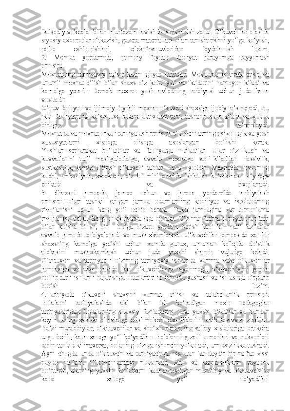 iktisodiy vokealar bilan muntazam ravishda tanishtirish zarur. O‘kuvchilar orasida
siyosiy axborotlar o‘tkazish, gazeta materiallari bilan tanishtirishni yo‘lga ko‘yish,
radio   eshittirishlari,   teleko‘rsatuvlaridan   foydalanish   lozim.
2.   Mehnat   yordamida,   ijtimoiy   foydali   faoliyat   jarayoniga   tayyorlash
prinsipi.
Mexnatning   tarbiyaviy   ta’sir   kuchi   goyat   kattadir.   Mexnatda   ishtirok   etish   va
unumli   mexnat   qilish   bilan   shaxs   o‘z   kobiliyati   va   iktidorini   namoyon   kiladi   va
kamolga   yetadi.   Demak   mexnat   yosh   avlodning   tarbiyasi   uchun   juda   katta
vositadir.
O‘quv faoliyati va ijtimoiy foydali mexnat o‘kuvchi shaxsiga ijobiy ta’sir etadi. Bu
ikki   faoliyatning   ko‘shiluvi   bolani   aktivlashtiradi,   tashabbuskor   kiladi   va   xukuk
birligini   ta’minlaydi.
Mexnatda va mexnat orkali tarbiyalash prinsipi o‘kuvchilarning psixologik va yosh
xususiyatlarni   xisobga   olishga   asoslangan   bo‘lishi   kerak.
Yoshlar   serharakat   bo‘ladilar   va   faoliyatga   intiladilar.   Ular   o‘z   kuch   va
kuvvatlarini   turli   mashgulotlarga,   avvalo   mexnatga   sarf   kiladilar.   Passivlik,
sustkashlik,   ishsiz   o‘tirish   o‘kuvchi   tabiati   uchun   yoddir.   Mexnatda   insonning
kuchi,   imkoniyati,   xarakteri,   o‘z   bilimini   amalda   ishlatish   ko‘nikmasi   ro‘yobga
chikadi   va   rivojlanadi.
3.   Shaxsni   jamoada,   jamoa   uchun   va   jamoa   yordamida   tarbiyalash
prinsipi.To‘gri   tashkil   etilgan   jamoa   odamlarning   kobiliyat   va   iste’dodning
rivojlanishi   uchun   keng   yo‘l   ochib   beradi.   Fakat   jamoagina   xar   tomonlama
rivojlanish uchun keng imkoniyatga ega bo‘ladi. O‘z manfaatini jamiyat manfaati
bilan   ko‘sha   bilish,   bir   -   biriga   o‘zaro   yordam   berish   kabi   kimmatli   fazilatlar
avvalo   jamoda   tarbiyalanadi   va   mustaxkamlanadi.   O‘kuvchilar   jamoasida   xar   bir
shaxsning   kamolga   yetishi   uchun   xamda   gurux,   umuman   kollejda   do‘stlik
alokasini   mustaxkamlash   uchun   juda   yaxshi   sharoit   vujudga   keladi.
O‘qituvchi   va   tarbiyachi   o‘zining   tarbiyaviy   ishlarida   xamma   vakt   o‘kuvchilar
jamoasiga   va   ular   orasida   faol   o‘kuvchilarga   tayanmogi,   o‘kuvchilarni   jamoa
bo‘lib turli  ishlarni bajarishga odatlantirilib jamoda yashash  va ishlashga  o‘rgatib
borish   lozim.
4.Tarbiyada   o‘kuvchi   shaxsini   xurmat   qilish   va   talabchanlik   prinsipi.
Bolalarni   tarbiyalashda   akl   bilan   ish   ko‘radigan   moxir   pedagoglar
tarbiyalaridagi   bolalarning   shaxsiy   fazilatlarini   juda   yaxshi   biladilar   va   bundan
keyin   uning   xakida   nimalarga   erishmokchi   ekanliklarini   anik   tasavvur   ztadilar.
Ba’zi   murabbiylar,   o‘kituvchilar   va   sho‘x   bolalarning   salbiy   xislatlariga   ortikcha
urgu berib, katta xatoga yo‘l ko‘yadilar. Bolalarning zaif tomonlari va nuksonlari
doim tankid kilinaversa, bolaning o‘ziga ishonchi yo‘koladi, umidsizlikka tushadi.
Ayni   chogda   unda   o‘kituvchi   va   tarbiyachiga   nisbatan   kandaydir   bir   nafrat   xissi
paydo   bo‘ladi.   O‘kuvchilardagi   nuksonlar,   xato   va   kamchiliklarni   tuyadek
bo‘rttirib,   ularning   yaxshi   fazilatlarni   kadrlamaydigan   murabbiy   va   o‘qituvchilar
katta   xatoga   yo‘l   qo‘yadilar. 