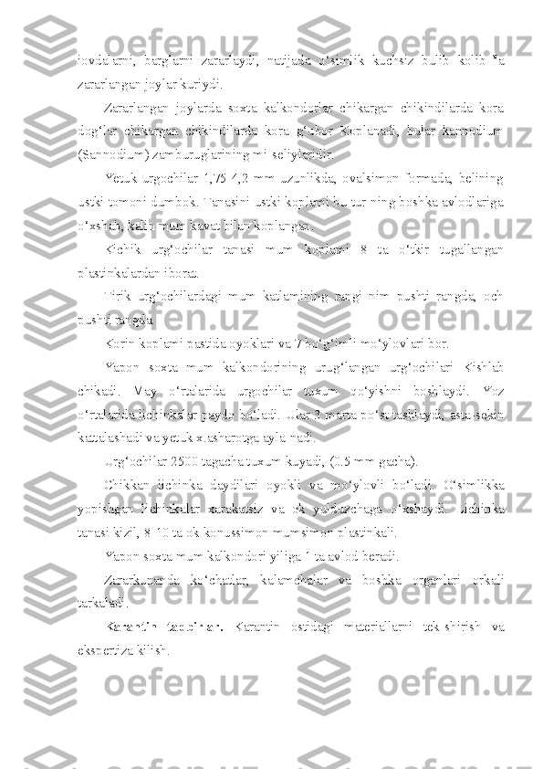 iovdalarni,   barglarni   zararlaydi,   natijada   o‘ simlik   kuchsiz   bulib   kolib   v
a
zararlangan joylar kuriydi.
Zararlangan   joylarda   soxta   kalkondorlar   chikargan   chikindilarda   kora
do g‘ lar   chikargan   chikindilarda   kora   g‘ ubor   Koplanadi,   bular   kannodium
(Sa nnodium ) zamburuglarining mi-seliylaridir.
Yetuk   urgochilar   1,75-4,2   mm   uzunlikda,   ovalsimon   formada,   belining
ustki tomoni dumbok. Tanasini ustki koplami bu tur-ning boshka avlodlariga
o‘ xshab, kalin mum kavat bilan koplangan.
Kichik   ur g‘ ochilar   tanasi   mum   k o plami   8   ta   o‘ tkir   tugallangan
plastinkalardan iborat.
Tirik   ur g‘ ochilardagi   mum   katlamining   rangi   nim   pushti   rangda,   och
pushti rangda.
Korin koplami pastida oyoklari va 7 b o‘g‘ imli m o‘ ylovlari bor.
Yapon   soxta   mum   kalkondorining   uru g‘ langan   ur g‘ ochilari   Kishlab
chikadi.   May   o‘ rtalarida   urgochilar   tuxum   qo‘ yishni   bosh laydi.   Yoz
o‘ rtalarida lichinkalar paydo bo‘ladi. Ular 3 marta p o‘ st tashlaydi, asta-sekin
kattalashadi va yetuk x.asharotga ayla-nadi.
U r g‘ ochilar 2500 tagacha tuxum kuyadi, (0.5 mm gacha).
Chikkan   lichinka   daydilari   oyokli   va   m o‘ ylovli   b o‘ ladi.   O‘ simlikka
yopishgan   lichinkalar   xarakatsiz   va   ok   yulduzchaga   o‘ xshaydi.   Lichinka
tanasi k i zil, 8-10 ta ok konussimon mumsimon plastinkali.
Yapon soxta mum kalkondori yiliga 1 ta avlod beradi.
Zararkunanda   k o‘ chatlar,   kalamchalar   va   boshka   organlari   orka l i
tarkaladi .
Karantin   tadbirlar.   Karantin   ostidagi   materiallarni   tek- shirish   va
ekspertiza kilish. 