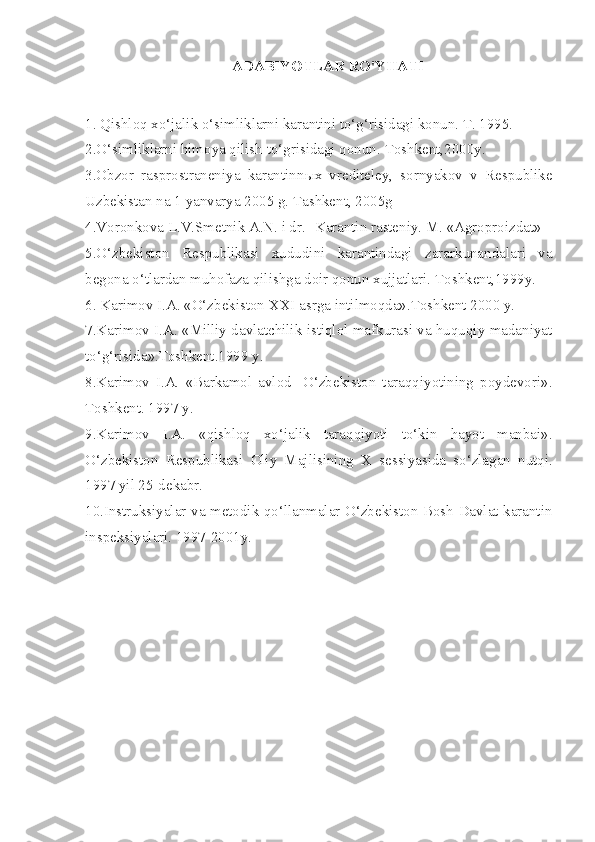 ADABIYOTLAR RO'YHATI
1.   Qishloq xo‘jalik o‘simliklarni karantini to‘g‘risidagi konun. T. 1995.
2.O‘simliklarni himoya qilish to‘grisidagi qonun.  Toshkent,2000y.
3.Obzor   rasprostraneniya   karantinn ы x   vrediteley,   sornyakov   v   Respublike
Uzbekistan na 1 yanvarya 2005 g. Tashkent, 2005g
4.Voronkova L.V.Smetnik A.N. i dr.  - Karantin rasteniy. M. «Agroproizdat»
5.O‘zbekiston   Respublikasi   xududini   karantindagi   zararkunandalari   va
begona o‘tlardan muhofaza qilishga doir qonun xujjatlari.  Toshkent,1999y.
6 . Karimov I.A. «O‘zbekiston  XXI  asrga intilmoqda».Toshkent 2000 y. 
7 .Karimov I.A. «Milliy davlatchilik istiqlol mafkurasi va huquqiy madaniyat
to‘g‘risida».Toshkent.1999 y.
8 .Karimov   I.A.   «Barkamol   avlod-   O‘zbekiston   taraqqiyotining   poydevori».
Toshkent. 1997 y. 
9 .Karimov   I.A.   «qishloq   xo‘jalik   taraqqiyoti   to‘kin   hayot   manbai».
O‘zbekiston   Respublikasi   Oliy   Majlisining   X   sessiyasida   so‘zlagan   nutqi.
1997 yil 25-dekabr. 
10 .Instruksiyalar va metodik qo‘llanmalar O‘zbekiston Bosh Davlat karantin
inspeksiyalari. 1997-2001y. 