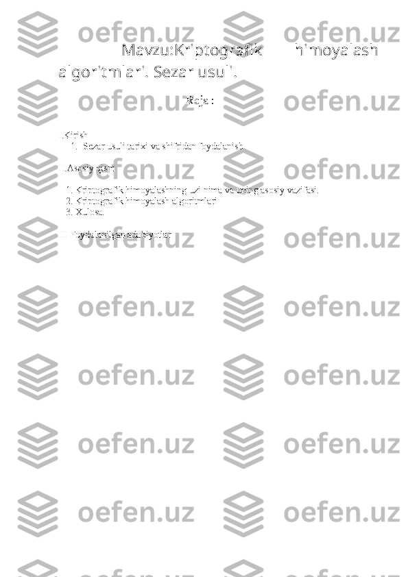     Mavzu: Kriptografik   himoyalash
algoritmlari. Sezar usuli.
                                                      Reja :
I.Kirish  
1. Sezar usuli tarixi va shifridan foydalanish
II.Asosiy qism 
   1. Kriptografik himoyalashning uzi nima va uning asosiy vazifasi.
   2.   Kriptografik himoyalash algoritmlari
   3.   Xulosa. 
III  Foydalanilgan adabiyotlar 