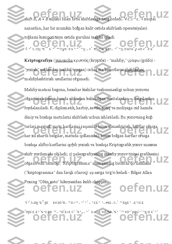 shift  B ,  A  +  B  siljishi bilan bitta shifrlashga teng boladi. ʻ Matematik  nuqtai 
nazardan, har bir mumkin bolgan kalit ostida shifrlash operatsiyalari 	
ʻ
toplami kompozitsiya ostida guruhni tashkil qiladi	
ʻ
Kriptografik himoyalashning uzi nima va uning asosiy vazifasi
Kriptografiya  ( yunoncha  κρυπτός (kryptós) - "mahfiy," γράφω (gráfo) - 
"yozish" sozlaridan tashkil topgan) ochiq ma lumotlarni 	
ʻ ʼ shifrlashni , 
mahfiylashtirish usullarini organadi.	
ʻ
Mahfiy matnni begona, bexabar kishilar tushunmasligi uchun yozuvni 
ozgartirish tizimi, bunda oldindan kelishilgan vositalardan — belgilardan 	
ʻ
foydalaniladi. K. diplomatik, harbiy, savdo-sotiq va moliyaga oid hamda 
diniy va boshqa matnlarni shifrlash uchun ishlatiladi. Bu yozuvning kop 	
ʻ
turlari mavjud: matn harflarini raqamlar bilan almashtirish, harflar orniga 
ʻ
har xil shartli belgilar, matnda qollanishi). lozim bolgan harflar orniga 	
ʻ ʻ ʻ
boshqa alifbo harflarini qoyib yozish va boshqa Kriptografik yozuv maxsus 	
ʻ
shifr yordamida oqiladi; 2) paleografiyaning maxfiy yozuv tizimi grafikasini	
ʻ
organuvchi tarmogi. "Kriptogramma" atamasining birinchi qo'llanilishi 	
ʻ ʻ
("kriptogramma" dan farqli o'laroq) 19-asrga to'g'ri keladi - Edgar Allan 
Poning "Oltin xato" hikoyasidan kelib chiqqan.
Kriptografiya – axborot mazmunini undan ruxsat etilmagan tarzda 
foydalanishdan muhofaza qilish, uni buzib ko‘rsatish imkoniyatining oldini  