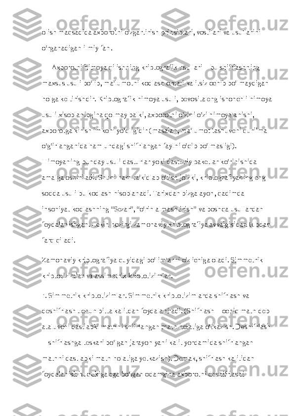 olish maqsadida axborotni o‘zgartirish prinsiplari, vostilari va usullarini 
o‘rganadigan ilmiy fan.
      Axborotni himoya qilishning kriptografik usullari – bu shifrlashning 
maxsus usuli bo‘lib, ma’lumotni kodlash orqali kalitsiz ochib bo‘lmaydigan 
holga keltirishdir. Kriptografik himoya usuli, bevosita eng ishonchli himoya
usuli xisoblanibgina qolmay balki, axborotni o‘zini o‘zi himoyalanishi, 
axborotga kirish imkoni yo‘qligidir (masalan, ma’lumot tashuvchi qurilma 
o‘g‘irlanganida ham undagi shifrlangan faylni o‘qib bo‘lmasligi). 
Himoyaning bunday usuli dasturlar yoki dasturiy paketlar ko‘rinishida 
amalga oshiriladi. Shuni ham ta’kidlab o‘tish joizki, kriptografiyaning eng 
sodda usuli bu kodlash hisoblanadi. Tarixdan bizga ayon, qadimda 
insoniyat kodlashning “Sezar”, “o‘rin almashtirish” va boshqa usullardan 
foydalanishgan. Lekin hozirgi zamonaviy kriptografiya avvalgisidan tubdan 
farq qiladi.
Zamonaviy kriptografiya quyidagi bo‘limlarni o‘z ichiga oladi. Simmetrik 
kriptotizimlar va assimetrik kriptotizimlar.
1. Simmetrik kriptotizimlar. Simmetrik kriptotizimlarda shifrlash va 
deshifrlash uchun bitta kalitdan foydalaniladi. (Shifrlash – ochiq matn deb 
ataluvchi dastlabki matnni shifrlangan matn holatiga o‘tkazish. Deshifrlash 
– shifrlashga teskari bo‘lgan jarayon yani kalit yordamida shifrlangan 
matnni dastlabki matn holatiga yetkazish). Demak, shifrlash kalitidan 
foydalanish huqukiga ega bo‘lgan odamgina axborotni deshifrlashi  