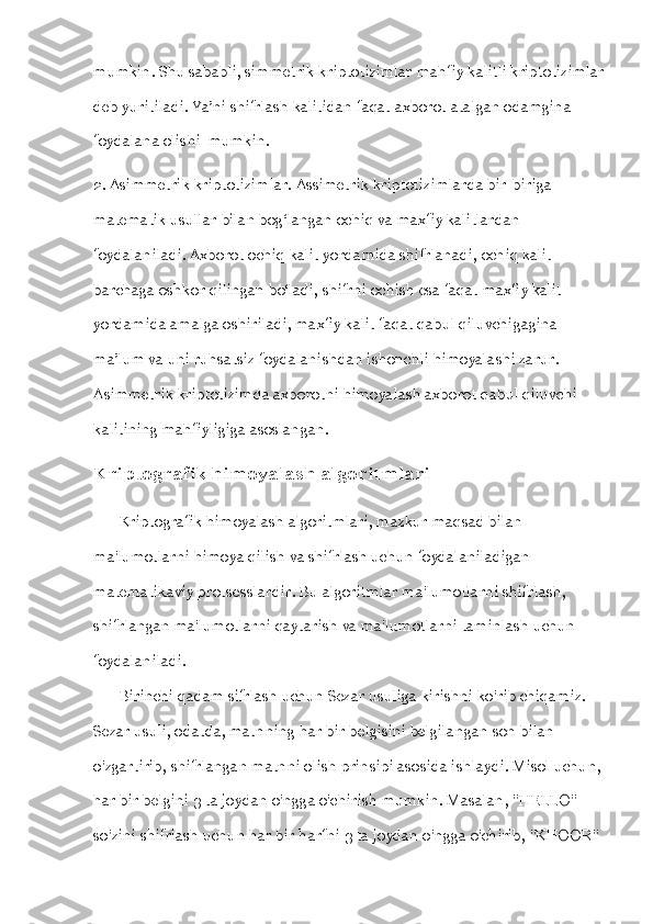 mumkin. Shu sababli, simmetrik kriptotizimlar mahfiy kalitli kriptotizimlar
deb yuritiladi. Ya’ni shifrlash kalitidan faqat axborot atalgan odamgina 
foydalana olishi  mumkin. 
2. Asimmetrik kriptotizimlar. Assimetrik kriptotizimlarda bir-biriga 
matematik usullar bilan bog‘langan ochiq va maxfiy kalitlardan 
foydalaniladi. Axborot ochiq kalit yordamida shifrlanadi, ochiq kalit 
barchaga oshkor qilingan bo‘ladi, shifrni ochish esa faqat maxfiy kalit 
yordamida amalga oshiriladi, maxfiy kalit faqat qabul qiluvchigagina 
ma’lum va uni ruhsatsiz foydalanishdan ishonchli himoyalashi zarur. 
Asimmetrik kriptotizimda axborotni himoyalash axborot qabul qiluvchi 
kalitining mahfiyligiga asoslangan.
Kriptografik himoyalash algoritmlari
       Kriptografik himoyalash algoritmlari, mazkur maqsad bilan 
ma'lumotlarni himoya qilish va shifrlash uchun foydalaniladigan 
matematikaviy protsesslardir. Bu algoritmlar ma'lumotlarni shifrlash, 
shifrlangan ma'lumotlarni qaytarish va ma'lumotlarni taminlash uchun 
foydalaniladi.
       Birinchi qadam sifrlash uchun Sezar usuliga kirishni ko'rib chiqamiz. 
Sezar usuli, odatda, matnning har bir belgisini belgilangan son bilan 
o'zgartirib, shifrlangan matnni olish prinsipi asosida ishlaydi. Misol uchun, 
har bir belgini 3 ta joydan o'ngga o'chirish mumkin. Masalan, "HELLO" 
so'zini shifrlash uchun har bir harfni 3 ta joydan o'ngga o'chirib, "KHOOR"  