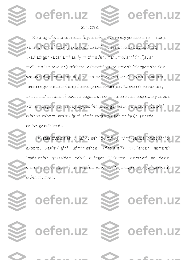                                                    XULOSA
      Kriptografik metodlardan foydalanishning asosiy yo‘nalishlari – aloqa 
kanallari orqali maxfiy axborotni uzatish (masalan, elektron pochta), 
uzatiladigan xabarlarni aslligini o‘rnatish, ma’lumotlarni (hujjatlar, 
ma’lumotlar bazalari) ko‘chma tashuvchi xotiralarda shifrlangan shaklda 
saqlash. Bugungi kunda deyarli barcha ma’lumotlar almashinish axborot 
texnologiya vositalari orqali amalga oshirilmoqda. Bu esa o‘z navbatida, 
ushbu ma’lumotlarni boshqa begona shaxslar tomonidan noqonuniy tarzda 
ko‘rish, o‘zgartirish va qayta yuborishga bo‘lgan xatti-harakatlarni oldini 
olish va axborot xavfsizligini ta’minlashga bo‘lgan ehtiyojni yanada 
ortishiga olib keldi.
Xulosa   o‘rnida   shuni   ta’kidlash   lozimki,   yurtimizda   ma’lumotlarning
axborot   xavfsizligini   ta’minlashda   kriptografik   usullardan   samarali
foydalanish   yuzasidan   qabul   qilingan   Hukumat   qarorlari   va   davlat
standartlari   talablarini   o‘z   vaqtida   va   sifatli   bajarilayotganligini   ko‘rsatib
o‘tish mumkin.
                   