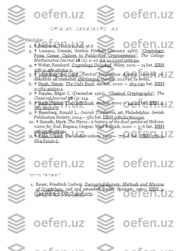             FOYDALANILGAN ADABIYOTLAR
Manbalar
2. ↑  Suetonius,  Vita Divi	 Julii  56.6
3. ↑   Luciano,   Dennis;   Gordon   Prichett   (January   1987).   "Cryptology:
From   Caesar   Ciphers   to   Public-Key   Cryptosystems" .   The	
 College
Mathematics	
 Journal   18  (1): 2–17.  doi : 10.2307/2686311 .
4. ↑  Wobst, Reinhard .	
  Cryptology	 Unlocked . Wiley, 2001 — 19 bet.  ISBN
978-0-470-06064-3 . 
5. ↑   „Cracking   the   Code“ .   Central	
 Intelligence	 Agency .   2020-yil   26-
dekabrda asl nusxadan  arxivlangan . Qaraldi: 2017-yil 21-fevral.
6. ↑   Singh,  Simon .	
  The	 Code	 Book . Anchor,  2000  —   289-290   bet.   ISBN
0-385-49532-3 . 
7. ↑   Reinke,   Edgar   C.   (December   1962).   "Classical   Cryptography" .   The
Classical	
 Journal   58  (3): 114.
8. ↑   Singh, Simon .	
  The	 Code	 Book . Anchor, 2000 —   14–20   bet.   ISBN 0-
385-49532-3 . 
9. ↑   Eisenberg,   Ronald   L. .	
 Jewish	 Traditions ,   1st,   Philadelphia:   Jewish
Publication Society, 2004 — 582 bet.  ISBN 9780827610392 . 
10. ↑  Sameth, Mark .	
 The	 Name	 : a history	 of	 the	 dual-gendered	 Hebrew
name	
 for	 God . Eugene, Oregon: Wipf & Stock, 2020 — 5–6 bet.   ISBN
9781532693830 . 
11. ↑   Kahn,   David .	
 The	 Codebreakers ,   1967   —   775–6   bet.   ISBN   978-0-
684-83130-5 .
                         
  Internet manbalari
 
1. Bauer,   Friedrich   Ludwig .	
  Decrypted	 Secrets:	 Methods	 and	 Maxims
of	
 Cryptology ,   2nd   and   extended,   Berlin:   Springer,   2000.   ISBN   3-
540-66871-3 .  OCLC   43063275 . 