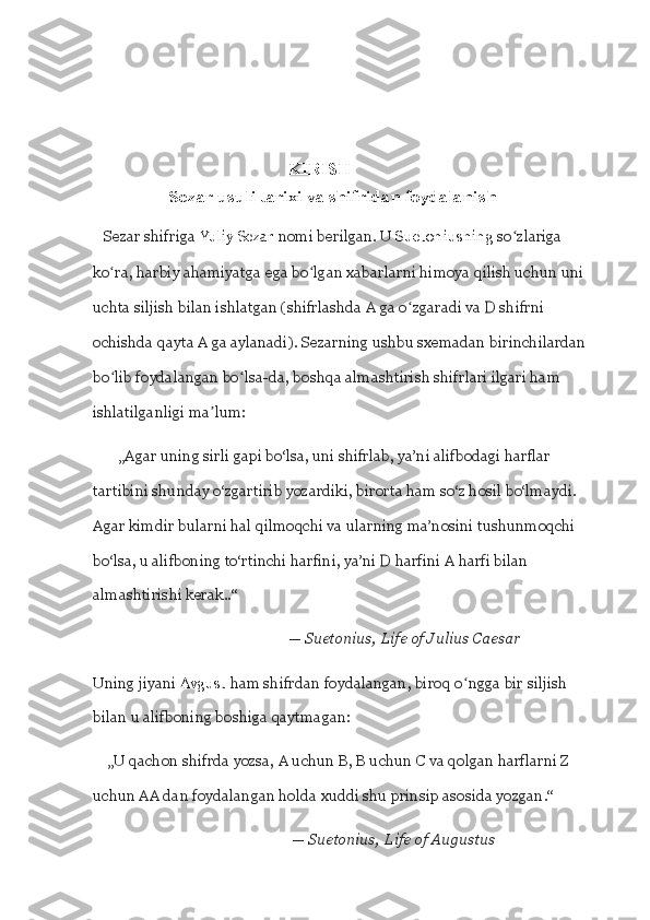                                             
                                               
                                                 
                                                    KIRISH 
                     Sezar usuli tarixi va shifridan foydalanish
   Sezar shifriga   Yuliy Sezar   nomi berilgan. U   Suetoniusning  so ʻ zlariga 
ko ʻ ra, harbiy ahamiyatga ega bo ʻ lgan xabarlarni himoya qilish uchun uni 
uchta siljish bilan ishlatgan (shifrlashda A ga o ʻ zgaradi va D shifrni 
ochishda qayta A ga aylanadi). Sezarning ushbu sxemadan birinchilardan 
bo ʻ lib foydalangan bo ʻ lsa-da, boshqa almashtirish shifrlari ilgari ham 
ishlatilganligi ma ʼ lum:
       „Agar uning sirli gapi bo‘lsa, uni shifrlab, ya’ni alifbodagi harflar 
tartibini shunday o‘zgartirib yozardiki, birorta ham so‘z hosil bo‘lmaydi. 
Agar kimdir bularni hal qilmoqchi va ularning ma’nosini tushunmoqchi 
bo‘lsa, u alifboning to‘rtinchi harfini, ya’ni D harfini A harfi bilan 
almashtirishi kerak..“                  
                                                     —   Suetonius,   Life of	 Julius	 Caesar
Uning jiyani   Avgust   ham shifrdan foydalangan, biroq o ʻ ngga bir siljish 
bilan u alifboning boshiga qaytmagan:
    „U qachon shifrda yozsa, A uchun B, B uchun C va qolgan harflarni Z 
uchun AA dan foydalangan holda xuddi shu prinsip asosida yozgan.“
                                                      —   Suetonius,   Life	
 of	 Augustus 
