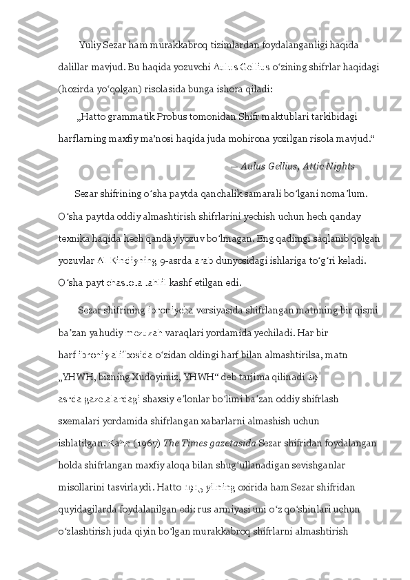          Yuliy Sezar ham murakkabroq tizimlardan foydalanganligi haqida 
dalillar mavjud. Bu haqida yozuvchi   Aulus Gellius   o ʻ zining shifrlar haqidagi
(hozirda yo ʻ qolgan) risolasida bunga ishora qiladi:
         „Hatto grammatik Probus tomonidan Shifr maktublari tarkibidagi 
harflarning maxfiy ma’nosi haqida juda mohirona yozilgan risola mavjud.“
                                                                          —   Aulus Gellius,   Attic	 Nights  
       Sezar shifrining o ʻ sha paytda qanchalik samarali bo ʻ lgani noma ʼ lum. 
O ʻ sha paytda oddiy almashtirish shifrlarini yechish uchun hech qanday 
texnika haqida hech qanday yozuv bo ʻ lmagan. Eng qadimgi saqlanib qolgan
yozuvlar   Al-Kindiyning   9-asrda   arab   dunyosidagi ishlariga to ʻ g ʻ ri keladi. 
O ʻ sha payt   chastota tahlil   kashf etilgan edi.  
           Sezar shifrining   ibroniycha   versiyasida shifrlangan matnning bir qismi
ba ʼ zan yahudiy   mezuzah   varaqlari yordamida yechiladi. Har bir 
harf   ibroniy alifbosida   o ʻ zidan oldingi harf bilan almashtirilsa, matn 
„YHWH, bizning Xudoyimiz, YHWH“ deb tarjima qilinadi  19-
asrda   gazetalardagi   shaxsiy e ʼ lonlar bo ʻ limi ba ʼ zan oddiy shifrlash 
sxemalari yordamida shifrlangan xabarlarni almashish uchun 
ishlatilgan.   Kahn   (1967)   The	
 Times	 gazetasida   Sezar shifridan foydalangan 
holda shifrlangan maxfiy aloqa bilan shug ʻ ullanadigan sevishganlar 
misollarini tasvirlaydi. Hatto   1915-yilning   oxirida ham Sezar shifridan 
quyidagilarda foydalanilgan edi: rus armiyasi uni o ʻ z qo ʻ shinlari uchun 
o ʻ zlashtirish juda qiyin bo ʻ lgan murakkabroq shifrlarni almashtirish  