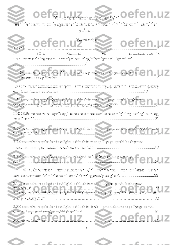 Korxonalarraqobatbardoshligini
oshirishdamonopoliyagaqarshiboshqaruvmexaniziminitakomillashtirish
yo’llari
Mundarija
KIRISH…………………………………………………...................................................2
I   BOB.   Raqobat   va   raqobatbardoshlik
tushunchalariningmazmunmohiyativauningiqtisodiyotdatutgano’rni...........................
.......................................................................4
1.1 Raqobat va raqobatbardoshlikning iqtisodiy mazmun mohiyati va uni belgilab 
beruvchi asosiy jihatlar...................................................................................................4
1.2Korxonalar raqobatbardoshligini oshirishdamonopoliyaga qarshi boshqaruvningasosiy
vazifalari, turlari va usullari....................................................................................17
1.3  Korxonalar raqobatbardoshligini oshirishda monopoliyaga qarshi boshqaruv 
mexanizimini takomillashtirish bo’yicha nazariy qarashlar tahlili....................................26
IIBOB.Samarqand viloyatidagi korxonalar raqobatbardoshligining hozirgi kundagi
holati tahlili.......................................................................................................................31
2.1 Korxonalar raqobatbardoshligini oshirishda  monopoliyaga qarshi kurashish qo’mitasi 
faoliyati tahlili....................................................................................................................31
2.2Korxonalar raqobatbardoshligini oshirishda monopoliyaga qarshi boshqaruv 
mexanizimining samaradorlik ko’rsatkichlari tahlili.........................................................47
2.3Korxonalar raqobatbardoshligini baholash ko’rsatkichlarining qiyosiy 
tahlili..................................................................................................................................54
III   BOB.Korxonalar   raqobatbardoshligini   oshirishda   monopoliyaga   qarshi
boshqaruvmexaniziminitakomillashtirishning asosiy belgilari…..............................66
3.1  Korxonalar raqobatbardoshligini oshirishda monopoliyaga qarshi boshqaruv 
strategiyasi………………………………………………………………………………...66
3.2 Korxonalar raqobatbardoshligini oshirishdamonopoliyaga qarshi boshqaruv tizimi va 
unung xususiyatlari………………………………………………………………………73
3.3 Korxonalar raqobatbardoshligini oshirishda  davlat tomonidan monopoliyaga qarshi 
samarali siyosatni amalga oshirish yo’llari ...……………………………………………80
Xulosa va takliflar……………………………………………………………………....88
1 