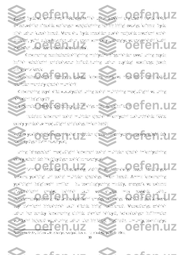 yuqori  foyda  va  ko’proq  naflilikka  ega  bo’lish  uchun  kurashni   anglatadi 7
.  Bunda  ishlab
chiqaruvchilar   o’rtasida   sarflangan   xarajatlarining   har   bir   birligi   evaziga   ko’proq   foyda
olish uchun kurash boradi. Mana shu foyda orqasidan quvish natijasida tovarlarni sotish
doiralari,  ya’ni   qulay bozorlar  uchun,  arzon xom   ashyo,  energiya va  arzon ishchi  kuchi
manbalari uchun ular orasida kurash boradi.
Korxonaning   raqobatbardoshligining   mohiyatini   o’rganish dan   avval   uning   paydo
bo’lish   sabablarini   aniqlash zarur   bo’ladi.Buning   uchun   quyidagi   savollarga   javob
topishimiz kerak : 
–   raqobatbardoshlikni   namoyon   etuvchi   korxona   nima   va   nima   uchun   uni   tashqi
muhitdan mantiqiy ajratish mumkin? 
–   Korxonaning   qaysi   sifat   xususiyatlari   uning   tashqi   muhitining   mavjudligini   va   uning
ishlashini belgilaydi?
 – korxonalar o’rtasida raqobat paydo bo’lishiga nima sabab bo’ladi?
  Tadqiqot   korxonani   tashqi   muhitdan   ajratish   imkoniyatini   tushuntirishda   ikkita
asosiy yondashuv mavjudligini aniqlashga imkon berdi: 
– tizim yaxlitligini korxonani tashqi muhitdan ajratish imkoniyatining asosiy sababi deb
hisoblaydigan tizim nazariyasi; 
–   uning   "chegaralari"   mavjudligini   korxonani   tashqi   muhitdan   ajratish   imkoniyatining
asosiy sababi deb hisoblaydigan tashkilot nazariyasi. 
Tizimlari   o’rtasidagi   aloqalarning   zichligi   va   intensivligi   orqali   ifodalangan
korxona   yaxlitligi   uni   tashqi   muhitdan   ajratishga   imkon   beradi.   Ammo   korxonaning
yaxlitligini   belgilovchi   omillar   –   bu   texnologiyaning   moddiy,   energetik   va   axborot
o’zgarishlarini   amalga   oshirish   usuli   va   shunga   mos   ravishda   ushbu
transformatsiyalarning   ma’lum   bosqichlarini   amalga   oshirishga   mas’ul   bo’lgan   korxona
quyi   tizimlarini   birlashtirish   usuli   sifatida   birligi   hisoblanadi.   Maqsadlariga   erishish
uchun   har   qanday   korxonaning   alohida   qismlari   ishlaydi,   ixtisoslashgan   bo’linmalar
vazifasini   bajaradi   va   shuning   uchun   ular   bir-biriga   bog’liqdir.   Umumiy   texnologiya
7
Shodmonov Sh.Sh., Gofurov U.V. Iqtisodiyot nazariyasi. Darslik. - T.: Iqtisod-Moliya, 2010. - 728 b.
10 