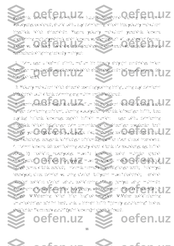 yordamida   korxona   quyi   tizimlarini   bir   butunga   birlashtirish   ularning   eng   muhim
xususiyatiga asoslanadi, chunki ushbu quyi tizimlarning ishlashi bitta yakuniy mahsulotni
birgalikda   ishlab   chiqarishdir.   Yagona   yakuniy   mahsulotni   yaratishda   korxona
qismlarining   majburiy   ishtirok   etishi   korxona   va   ularning   turli   xil   uyushmalari   (sanoat,
klaster   va   boshqalar)   tushunchalarini   ajratishga   imkon   beradi   va   natijada   ularning
raqobatbardoshligining iqtisodiy mohiyati: 
  1.   Tizim,   agar   u   iste’mol   qilinib,   ma’lum   bir   ijtimoiy   ehtiyojni   qondirishga   imkon
beradigan mahsulotni mustaqil ravishda ishlab chiqarishga qodir bo’lsa, uni korxona deb
hisoblash kerak.
   2. Yakuniy mahsulotni ishlab chiqarish texnologiyasining birligi, uning quyi tizimlarini
birlashtirish usuli sifatida tizimning eng muhim omili hisoblanadi. 
  3.   Ularning   hech   bo’lmaganda   bittasi   ma’lum   bir   mahsulotni   ishlab   chiqarishga   qodir
bo’lgan  tizimlarning  to’plami,  ularning  xususiyatlari  1-bandda  ko’rsatilgan  bo’lib,  faqat
quyidagi   hollarda   korxonaga   tegishli   bo’lishi   mumkin:   –   agar   ushbu   tizimlarning
birgalikda   ishlashi   belgilangan   tizim   tomonidan   ishlab   chiqarilgan   tovarlardan   farqli
bo’lgan   yana   bir   yakuniy   mahsulot   yarata   olsa;   –   ularning   tashqi   muhit   bilan   alohida
munosabatlariga   qaraganda   ko’riladigan   to’plamdagi   tizimlar   o’zari   aloqasi   intensivroq.
4. Tizimni korxona deb tasniflashning zaruriy sharti sifatida o’z resurslariga ega bo’lish
zarur.   b)   Tashkilot   nazariyasiga   muvofiq   korxonani   tashqi   muhitdan   ajratish
imkoniyatlari:   –   Tashkilot   nazariyasiga   muvofiq   korxona   nisbatan   aniq   chegaralari
bo’lgan jamoa sifatida qaraladi; – nizomda normativ bilan belgilangan tartib; – hokimiyat
ierarxiyasi;   aloqa   tizimlari   va   uning   a’zolari   faoliyatini   muvofiqlashtirish;   –   erishish
natijalari   tashkilot   a’zolari   uchun,   tashkilotning   o’zi   va   jamiyat   uchun   muhimdir.
Korxonaning   bunday   tushunchasi   byurokratiya   va   hokimiyatni   o’rganish   bilan   mashhur
bo’lgan   M.Veberning   ishlari   bilan   bog’lash   mumkin.   M.Veber   tashkilotlarning
umumlashtirilgan   ta’rifini   berdi,   unda   u   birinchi   bo’lib   “ijtimoiy   guruhlarning”   boshqa
shakllaridan “korporativ guruh” (ya’ni korxona)ni ajratib ko’rsatdi.
11 