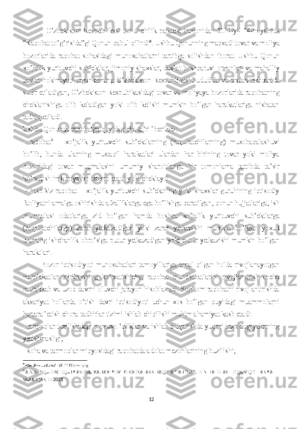     O’zbekiston   Respublikasi   qonunchilik  palatasi   tomonidan   2011-yil   14-noyabrda
“Raqobat to’g’risida”gi Qonun qabul qilindi 8
. Ushbu Qonunning maqsadi tovar va moliya
bozorlarida   raqobat   sohasidagi   munosabatlarni   tartibga   solishdan   iborat.   Ushbu   Qonun
xo’jalik yurituvchi sub’ektlar, jimoniy shaxslar, davlat boshqaruvi organlari va mahalliy
davlat hokimiyati organlarining O’zbekiston Respublikasi  hududida va undan tashqarida
sodir etiladigan, O’zbekiston Respubikasidagi tovar va moliyaya bozorlarida raqobatning
cheklanishiga   olib   keladigan   yoki   olib   kelishi   mumkin   bo’lgan   harakatlariga   nisbatan
tadbiq etiladi. 
Ushbu Qonunda raqobatga quyidagicha ta’rif beriladi: 
-   raqobat 9
  –   xo’jalik   yurituvchi   sub’ektlarning   (raqobatchilarning)   musobaqalashuvi
bo’lib,   bunda   ularning   mustaqil   harakatlari   ulardan   har   birining   tovar   yoki   moliya
bozoridagi   tovar   muomalasini   umumiy   sharoitlariga   bir   tomonlama   tartibda   ta’sir
ko’rsatish imkoniyatini istisno etadi yoki cheklaydi.
  -   insofsiz   raqobat   –   xo’jalik   yurituvchi   sub’ektning   yoki   shaxslar   guruhining   iqtisodiy
faoliyatni amalga oshirishda afzalliklarga ega bo’lishga qaratilgan, qonun hujjatlariga, ish
muomalasi   odatlariga   zid   bo’lgan   hamda   boshqa   xo’jalik   yurituvchi   sub’ektlarga
(raqobatchilarga)   zarar   yetkazadigan   yoki   zarar   yetkazishi   mumkin   bo’lgan   yoxud
ularning ishchanlik obro’siga putur  yetkazadigan yoki putur  yetkazishi  mumkin bo’lgan
haraktlari. 
Bozor   iqtisodiyoti   munosabatlari   tamoyillariga   amal   qilgan   holda   rivojlanayotgan
mamlakatlar   tajribasining   ko’rsatishicha,   raqobat   munosabatlarini   rivojlantirish   ancha
murakkab va uzoq davrni oluvchi jarayon hisoblanadi. Sog’lom raqobatni rivojlantirishda
aksariyat   hollarda   o’tish   davri   iqtisodiyoti   uchun   xos   bo’lgan   quyidagi   muammolarni
bartaraf etish chora-tadbirlar tizimi ishlab chiqilishi muhim ahamiyat kasb etadi: 
- tarmoqlar tuzilishidagi nomuvofiqliklar va ishlab chiqarishda yuqori texnologiyalarning
yetishmasligi;
- soha va tarmoqlar miqyosidagi raqobatda adolat mezonlarining buzilishi; 
8
https://lex.uz/docs/-1931443?otherlang=1
9
 A.N.XOLIQULOV, D.Q.USMANOVA, X.A.RAXIMOV- KORXONALARNI RAQOBATBARDOSHLIGINI BAHOLASH  O’QUV  QO’LLANMA-
SAMARQAND  - 2021
12 