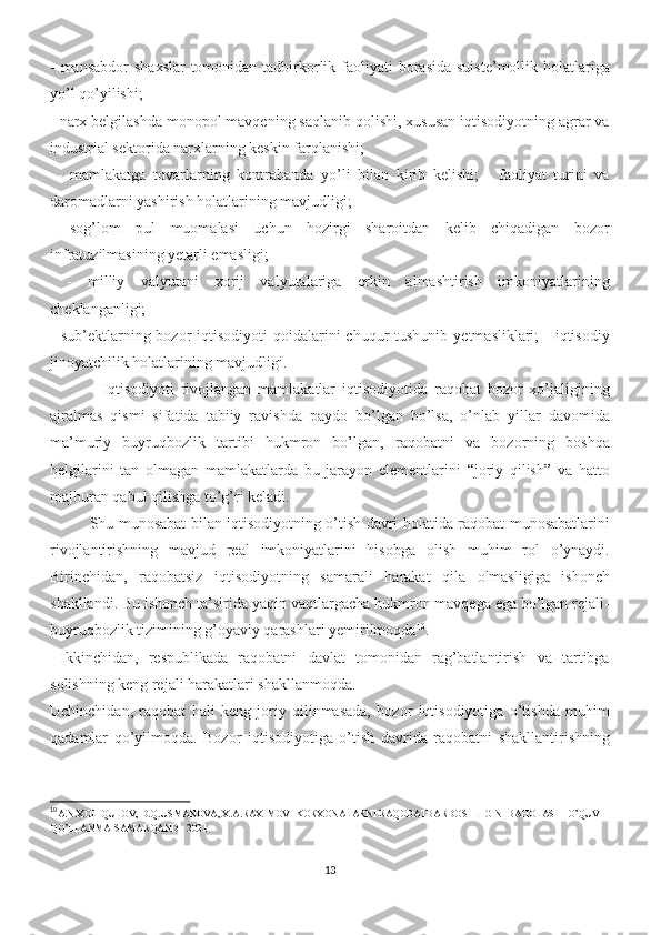 - mansabdor  shaxslar  tomonidan tadbirkorlik faoliyati  borasida suiste’mollik  holatlariga
yo’l qo’yilishi; 
- narx belgilashda monopol mavqening saqlanib qolishi, xususan iqtisodiyotning agrar va
industrial sektorida narxlarning keskin farqlanishi;
  -   mamlakatga   tovarlarning   kontrabanda   yo’li   bilan   kirib   kelishi;   -   faoliyat   turini   va
daromadlarni yashirish holatlarining mavjudligi; 
-   sog’lom   pul   muomalasi   uchun   hozirgi   sharoitdan   kelib   chiqadigan   bozor
infratuzilmasining yetarli emasligi;
  -   milliy   valyutani   xorij   valyutalariga   erkin   almashtirish   imkoniyatlarining
cheklanganligi; 
-  sub’ektlarning bozor  iqtisodiyoti   qoidalarini   chuqur  tushunib  yetmasliklari;   -  iqtisodiy
jinoyatchilik holatlarining mavjudligi. 
    Iqtisodiyoti   rivojlangan   mamlakatlar   iqtisodiyotida   raqobat   bozor   xo’jaligining
ajralmas   qismi   sifatida   tabiiy   ravishda   paydo   bo’lgan   bo’lsa,   o’nlab   yillar   davomida
ma’muriy   buyruqbozlik   tartibi   hukmron   bo’lgan,   raqobatni   va   bozorning   boshqa
belgilarini   tan   olmagan   mamlakatlarda   bu   jarayon   elementlarini   “joriy   qilish”   va   hatto
majburan qabul qilishga to’g’ri keladi. 
Shu munosabat bilan iqtisodiyotning o’tish davri holatida raqobat munosabatlarini
rivojlantirishning   mavjud   real   imkoniyatlarini   hisobga   olish   muhim   rol   o’ynaydi.
Birinchidan,   raqobatsiz   iqtisodiyotning   samarali   harakat   qila   olmasligiga   ishonch
shakllandi. Bu ishonch ta’sirida yaqin vaqtlargacha hukmron mavqega ega bo’lgan rejali-
buyruqbozlik tizimining g’oyaviy qarashlari yemirilmoqda 10
.
  Ikkinchidan,   respublikada   raqobatni   davlat   tomonidan   rag’batlantirish   va   tartibga
solishning keng rejali harakatlari shakllanmoqda. 
Uchinchidan,   raqobat   hali   keng   joriy   qilinmasada,   bozor   iqtisodiyotiga   o’tishda   muhim
qadamlar   qo’yilmoqda.   Bozor   iqtisodiyotiga   o’tish   davrida   raqobatni   shakllantirishning
10
A.N.XOLIQULOV, D.Q.USMANOVA, X.A.RAXIMOV- KORXONALARNI RAQOBATBARDOSHLIGINI BAHOLASH  O’QUV  
QO’LLANMA-SAMARQAND - 2021
13 