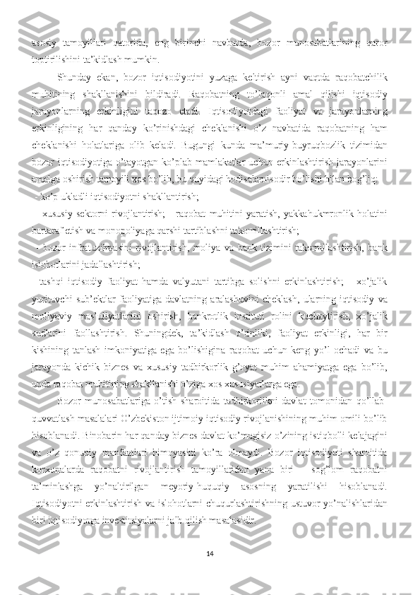 asosiy   tamoyillari   qatorida,   eng   birinchi   navbatda,   bozor   munosabatlarining   qaror
toptirilishini ta’kidlash mumkin. 
Shunday   ekan,   bozor   iqtisodiyotini   yuzaga   keltirish   ayni   vaqtda   raqobatchilik
muhitining   shakllanishini   bildiradi.   Raqobatning   to’laqonli   amal   qilishi   iqtisodiy
jarayonlarning   erkinligini   taqozo   etadi.   Iqtisodiyotdagi   faoliyat   va   jarayonlarning
erkinligining   har   qanday   ko’rinishdagi   cheklanishi   o’z   navbatida   raqobatning   ham
cheklanishi   holatlariga   olib   keladi.   Bugungi   kunda   ma’muriy-buyruqbozlik   tizimidan
bozor   iqtisodiyotiga   o’tayotgan   ko’plab   mamlakatlar   uchun   erkinlashtirish   jarayonlarini
amalga oshirish tamoyili xos bo’lib, bu quyidagi hodisalarnisodir bo’lishi bilan bog’liq:
 - ko’p ukladli iqtisodiyotni shakllantirish;
  -   xususiy   sektorni   rivojlantirish;   -   raqobat   muhitini   yaratish,   yakkahukmronlik   holatini
bartaraf etish va monopoliyaga qarshi tartiblashni takomillashtirish;
  -   bozor   infratuzilmasini   rivojlantirish,   moliya   va   bank   tizimini   takomillashtirish,   bank
islohotlarini jadallashtirish; 
-   tashqi   iqtisodiy   faoliyat   hamda   valyutani   tartibga   solishni   erkinlashtirish;   -   xo’jalik
yurituvchi   sub’ektlar   faoliyatiga   davlatning   aralashuvini   cheklash,   ularning   iqtisodiy   va
moliyaviy   mas’uliyatlarini   oshirish,   bankrotlik   instituti   rolini   kuchaytirish,   xo’jalik
sudlarini   faollashtirish.   Shuningdek,   ta’kidlash   o’rinliki,   faoliyat   erkinligi,   har   bir
kishining   tanlash   imkoniyatiga   ega   bo’lishigina   raqobat   uchun   keng   yo’l   ochadi   va   bu
jarayonda   kichik   biznes   va   xususiy   tadbirkorlik   g’oyat   muhim   ahamiyatga   ega   bo’lib,
unda raqobat muhitining shakllanishi o’ziga xos xususiyatlarga ega. 
Bozor   munosabatlariga   o’tish   sharoitida   tadbirkorlikni   davlat   tomonidan   qo’llab-
quvvatlash masalalari O’zbekiston ijtimoiy-iqtisodiy rivojlanishining muhim omili bo’lib
hisoblanadi. Binobarin har qanday biznes davlat ko’magisiz o’zining istiqbolli kelajagini
va   o’z   qonuniy   manfaatlari   himoyasini   ko’ra   olmaydi.   Bozor   iqtisodiyoti   sharoitida
korxonalarda   raqobatni   rivojlantirish   tamoyillaridan   yana   biri   –   sog’lom   raqobatni
ta’minlashga   yo’naltirilgan   meyoriy-huquqiy   asosning   yaratilishi   hisoblanadi.
Iqtisodiyotni erkinlashtirish va islohotlarni chuqurlashtirishning ustuvor yo’nalishlaridan
biri iqtisodiyotga investitsiyalarni jalb qilish masalasidir. 
14 