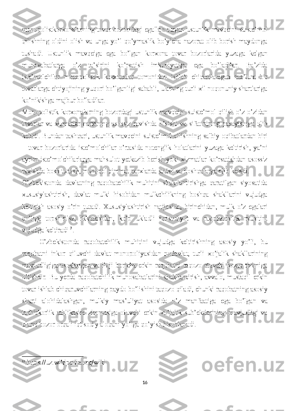 monopolistkorxonalarning   tovar   bozoridagi   egallab   turgan  ustunlik   mavqeini   suiste’mol
qilishning   oldini   olish   va   unga   yo’l   qo’ymaslik   bo’yicha   nazorat   olib   borish   maydonga
tushadi.   Ustunlik   mavqeiga   ega   bo’lgan   korxona   tovar   bozorlarida   yuzaga   kelgan
munosabatlarga   o’z   ta’sirini   ko’rsatish   imkoniyatiga   ega   bo’ladilar.   Ba’zida
iste’molchilar   monopolistik   korxonalar   tomonidan   ishlab   chiqariladigan   ma’lum   bir
tovarlarga ehtiyojining yuqori bo’lganligi sababli, ularning turli xil noqonuniy shartlariga
ko’nikishga majbur bo’ladilar. 
Monopolistik   korxonalarning   bozordagi   ustunlik   mavqeini   suiste’mol   qilish   o’z-o’zidan
tovarlar   va   xizmatlar   narxining   asossiz   ravishda   o’sishi   va   sifatinining   pasayishiga   olib
keladi. Bundan tashqari, ustunlik mavqeini suiste’mol qilishning salbiy oqibatlardan biri
–   tovar   bozorlarida   iste’molchilar   o’rtasida   notenglik   holatlarini   yuzaga   keltirish,   ya’ni
ayrim  iste’molchilarlarga  mahsulot  yetkazib   berish   yoki   xizmatlar  ko’rsatishdan   asossiz
ravishda bosh tortish, monopol qimmat narxlarda sotish va boshqalarga olib keladi. 
O’zbekistonda   davlatning   raqobatchilik   muhitini   shakllantirishga   qaratilgan   siyosatida
xususiylashtirish,   davlat   mulki   hisobidan   mulkchilikning   boshqa   shakllarini   vujudga
keltirish   asosiy   o’rin   tutadi.   Xususiylashtirish   natijasida,   birinchidan,   mulk   o’z   egalari
qo’liga   topshirilsa,   ikkinchidan,   ko’p   ukladli   iqtisodiyot   va   raqobatchilik   muhitini
vujudga keltiradi 13
.
O’zbekistonda   raqobatchilik   muhitini   vujudga   keltirishning   asosiy   yo’li,   bu
raqobatni   inkor   qiluvchi   davlat   monopoliyasidan   nodavlat,   turli   xo’jalik   shakllarining
mavjudligiga   asoslangan   va   iloji   boricha   erkin   raqobatni   taqozo   etuvchi   bozor   tizimiga
o’tishdir.   Bu   yerda   raqobatchilik   munosabatlarini   shakllantirish,   avvalo,   mustaqil   erkin
tovar ishlab chiqaruvchilarning paydo bo’lishini taqozo qiladi, chunki raqobatning asosiy
sharti   alohidalashgan,   mulkiy   mas’uliyat   asosida   o’z   manfaatiga   ega   bo’lgan   va
tadbirkorlik   tahlikasini   zimmasiga   oluvchi   erkin   xo’jalik   sub’ektlarining   mavjudligi   va
ularni bozor orqali iqtisodiy aloqani yo’lga qo’yish hisoblanadi. 
13
.https://uz.wikipedia.org/wiki
16 