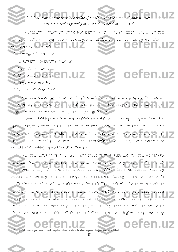 1.2 Korxonalar raqobatbardoshligini oshirishda monopoliyaga qarshi
boshqaruvning asosiy vazifalari, turlari va usullari
Raqobatning   mazmuni   uning   vazifalarini   ko’rib   chiqish   orqali   yanada   kengroq
namoyon   bo’ladi.   Hozirgi   bozor   iqtisodiyotida   raqobatning   quyidagi   asosiy   vazifalarini
ajratib ko’rsatish mumkin: 
1. Tartibga solish vazifasi 
2. Resurslarni joylashtirish vazifasi 
3. Innovatsion vazifa 
4. Moslashtirish vazifasi 
5. Taqsimlash vazifasi 
6. Nazorat qilish vazifasi
Raqobat   kurashining   mazmuni   to’g’risida   to’laroq   tushunchaga   ega   bo’lish   uchun
uning asosiy shakllari va belgilarini ko’rib chiqish zarur. O’z miqyosiga ko’ra raqobat ikki
turga – tarmoq ichidagi va tarmoqlararo raqobatga bo’linadi.
  Tarmoq ichidagi raqobat 14
  tovar ishlab chiqarish va sotishning qulayroq sharoitiga
ega bo’lish, qo’shimcha foyda olish uchun bir tarmoq korxonalari o’rtasida boradi. Har bir
tarmoqdagi   mavjud   korxonalarning   texnika   bilan   ta’minlanish   va   mehnat   unumdorligi
darajalari  turlicha bo’lganligi  sababli, ushbu korxonalarda ishlab chiqarilgan tovarlarning
individual (alohida) qiymati bir xil bo’lmaydi.
Raqobat   kurashining   ikki   usuli   farqlanadi:   narx   vositasidagi   raqobat   va   narxsiz
raqobat.   Narx   vositasida   raqobatlashuvda   kurashning   asosiy   usuli   bo’lib   ishlab
chiqaruvchilarning   o’z   tovarlari   narxini   boshqa   ishlab   chiqaruvchilarning   shunday
mahsulotlari   narxiga   nisbatan   pasaytirishi   hisoblanadi.   Uning   asosiy   va   eng   ko’p
qo’llaniladigan ko’rinishi – «narxlar jangi» deb ataladiki, bunda yirik ishlab chiqaruvchilar
raqiblarini   tarmoqdan   siqib   chiqarish   uchun   narxni   vaqti-vaqti   bilan   yoki   uzoq   muddat
pasaytirib   turadi.   Bu   usulni   qo’llash   uchun   ishlab   chiqaruvchi   boshqa   raqiblariga
qaraganda   unumliroq   texnologiyani   kiritishi,   malakaliroq   ishchilarni   yo’llashi   va   ishlab
chiqarishni   yaxshiroq   tashkil   qilishi   kerak   bo’ladi.   Faqat   shundagina   uning   tovarining
14
 http://hozir.org/9-mavzu-sof-raqobat-sharoitida-ishlab-chiqarish-hajmi-va-narxl.html
17 