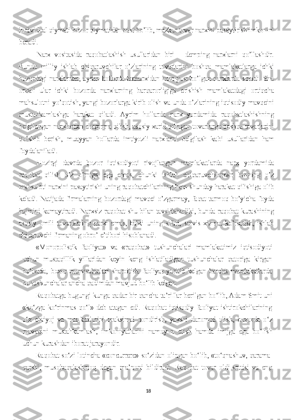 individual qiymati bozor qiymatidan past bo’lib, mazkur tovar narxini pasaytirish imkonini
beradi. 
Narx   vositasida   raqobatlashish   usullaridan   biri   –   demping   narxlarni   qo’llashdir.
Bunda   milliy   ishlab   chiqaruvchilar   o’zlarining   tovarlarini   boshqa   mamlakatlarga   ichki
bozordagi narxlardan, ayrim hollarda tannarxidan ham past bo’lgan narxlarda sotadi. Shu
orqali   ular   ichki   bozorda   narxlarning   barqarorligiga   erishish   mamlakatdagi   ortiqcha
mahsulotni yo’qotish, yangi bozorlarga kirib olish va unda o’zlarining iqtisodiy mavqeini
mustahkamlashga   harakat   qiladi.   Ayrim   hollarda   narx   yordamida   raqobatlashishning
belgilangan narxlardan chegirma qilish, asosiy xarid qilingan tovarlarga boshqa tovarlarini
qo’shib   berish,   muayyan   hollarda   imtiyozli   narxlarni   belgilash   kabi   usullaridan   ham
foydalaniladi. 
Hozirgi   davrda   bozor   iqtisodiyoti   rivojlangan   mamlakatlarda   narx   yordamida
raqobat   qilish   o’z   o’rniga   ega   emas,   chunki   ishlab   chiqaruvchilardan   birining   o’z
mahsuloti narxini pasaytirishi uning raqobatchilarining ham shunday harakat qilishiga olib
keladi.   Natijada   firmalarning   bozordagi   mavqei   o’zgarmay,   faqat   tarmoq   bo’yicha   foyda
hajmini kamaytiradi. Narxsiz raqobat shu bilan tavsiflanadiki, bunda raqobat  kurashining
asosiy   omili   tovarlarning   narxi   emas,   balki   uning   sifati,   servis   xizmat   ko’rsatish,   ishlab
chiqaruvchi firmaning obro’-e’tibori hisoblanadi.
« Monopolistik   faoliyat »   va   « raqobat »   tushunchalari   mamlakatimiz   iqtisodiyoti
uchun   mustaqillik   yillaridan   keyin   keng   ishlatiladigan   tushunchalar   qatoriga   kirgan
bo ‘ lsada,   bozor   munosabatlari   sharoitida   faoliyat   yuritib   kelgan   barcha   mamlakatlarda
bu tushunchalar ancha qadimdan mavjud bo ‘ lib kelgan.
Raqobatga bugungi kunga qadar bir qancha ta’riflar berilgan bo ‘ lib, Adam Smit uni
« ko ‘ zga   ko ‘ rinmas   qo ‘ l »   deb   atagan   edi.   Raqobat   iqtisodiy   faoliyat   ishtirokchilarining
o ‘ z   ehtiyoj   va   manfaatlarini   maksimal   qondirish,   yaxshi   daromad   olish,   bozorda   o ‘ z
mavqeini   mustahkamlash,   imkoniyatlarini   namoyon   etish   hamda   imijga   ega   bo ‘ lish
uchun kurashdan iborat jarayondir.
Raqobat so ‘ zi lotincha   « concurrere »   so ‘ zidan olingan bo ‘ lib,   « to ‘ qnashuv, qarama-
qarshi,   musobaqalashmoq   degan   ma’noni   bildiradi.   Raqobat   tovar   oldi-sottisi   va   eng
18 