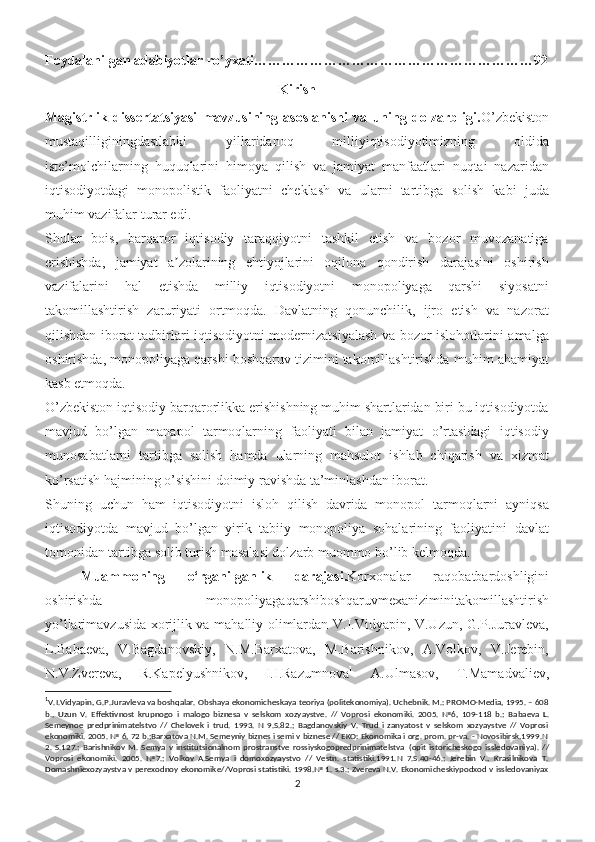 Foydalanilgan adabiyotlar ro’yxati……………………………………………………92
Kirish
Magistrlik   dissertatsiyasi   mavzusining   asoslanishi   va   uning   dolzarbligi. O’zbekiston
mustaqilliginingdastlabki   yillaridanoq   milliyiqtisodiyotimizning   oldida
iste’molchilarning   huquqlarini   himoya   qilish   va   jamiyat   manfaatlari   nuqtai   nazaridan
iqtisodiyotdagi   monopolistik   faoliyatni   cheklash   va   ularni   tartibga   solish   kabi   juda
muhim vazifalar turar edi.
Shular   bois,   barqaror   iqtisodiy   taraqqiyotni   tashkil   etish   va   bozor   muvozanatiga
erishishda,   jamiyat   a zolarining   ehtiyojlarini   oqilona   qondirish   darajasini   oshirishʼ
vazifalarini   hal   etishda   milliy   iqtisodiyotni   monopoliyaga   qarshi   siyosatni
takomillashtirish   zaruriyati   ortmoqda.   Davlatning   qonunchilik,   ijro   etish   va   nazorat
qilishdan iborat tadbirlari iqtisodiyotni modernizatsiyalash va bozor islohotlarini amalga
oshirishda, monopoliyaga qarshi boshqaruv tizimini takomillashtirishda muhim ahamiyat
kasb etmoqda.
O’zbekiston iqtisodiy barqarorlikka erishishning muhim shartlaridan biri bu iqtisodiyotda
mavjud   bo’lgan   manapol   tarmoqlarning   faoliyati   bilan   jamiyat   o’rtasidagi   iqtisodiy
munosabatlarni   tartibga   solish   hamda   ularning   mahsulot   ishlab   chiqarish   va   xizmat
ko’rsatish hajmining o’sishini doimiy ravishda ta’minlashdan iborat.
Shuning   uchun   ham   iqtisodiyotni   isloh   qilish   davrida   monopol   tarmoqlarni   ayniqsa
iqtisodiyotda   mavjud   bo’lgan   yirik   tabiiy   monopoliya   sohalarining   faoliyatini   davlat
tomonidan tartibga solib turish masalasi dolzarb muommo bo’lib kelmoqda.
Muammoning   o‘rganilganlik   darajasi. Korxonalar   raqobatbardoshligini
oshirishda   monopoliyagaqarshiboshqaruvmexaniziminitakomillashtirish
yo’llari mavzusida xorijlik va mahalliy olimlardan V.I.Vidyapin, V.Uzun, G.P.Juravleva,
L.Babaeva,   V.Bagdanovskiy,   N.M.Barxatova,   M.Barishnikov,   A.Volkov,   V.Jerebin,
N.V.Zvereva,   R.Kapelyushnikov,   I.I.Razumnova 1
  A.Ulmasov,   T.Mamadvaliev,
1
V.I.Vidyapin, G.P.Juravleva va boshqalar. Obshaya ekonomicheskaya teoriya (politekonomiya). Uchebnik. M.: PROMO-Media, 1995. – 608
b.,   Uzun   V.   Effektivnost   krupnogo   i   malogo   biznesa   v   selskom   xozyaystve.   //   Vopros i   ekonomiki.   2005.   №6,   109-118   b.;   Babaeva   L.
Semeynoe   predprinimatelstvo   //   Chelovek   i   trud.   1993.   N   9.S.82.;   Bagdanovskiy   V.   Trud   i   zanyatost   v   selskom   xozyaystve   //   Voprosi
ekonomiki. 2005. № 6, 72 b.;Barxatova N.M. Semeyniy biznes i semi v biznese // EKO: Ekonomika i org. prom. pr-va. - Novosibirsk,1999.N
2.   S.127.;   Barishnikov   M.   Semya   v   institutsionalnom   prostranstve   rossiyskogopredprinimatelstva   (opit   istoricheskogo   issledovaniya).   //
Voprosi   ekonomiki.   2005.   №7.;   Volkov   A.Semya   i   domoxozyaystvo   //   Vestn.   statistiki.1991.N   7.S.40-46.;   Jerebin   V.,   Krasilnikova   T.
Domashniexozyaystva v perexodnoy ekonomike//Voprosi statistiki. 1998.№ 1. s.3.; Zvereva N.V. Ekonomicheskiypodxod v issledovaniyax
2 