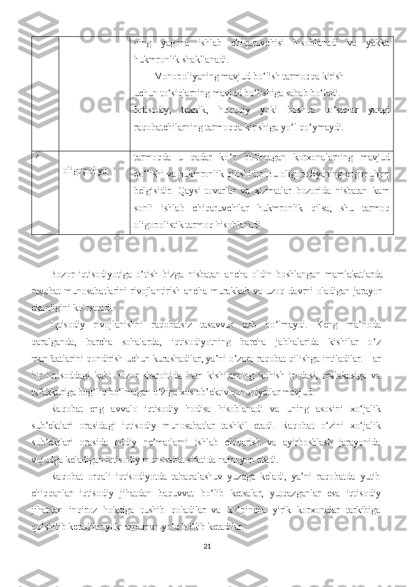 ning   yagona   ishlab   chiqaruvchisi   hisoblanadi   va   yakka
hukmronlik shakllanadi.
Monopoliyaning mavjud bo ‘ lish tarmoqqa kirish 
  uchun to ‘ siqlarning mavjud bo ‘ lishiga sabab bo ‘ ladi. 
Iqtisodiy,   texnik,   huquqiy   yoki   boshqa   to ‘ siqlar   yangi
raqobatchilarning tarmoqqa kirishiga yo ‘ l qo ‘ ymaydi. 
4
oligopoliya tarmoqda   u   qadar   ko ‘ p   bo ‘ lmagan   korxonalarning   mavjud
bo ‘ lishi va hukmronlik qilishidir. Bu oligopoliyaning eng muhim
belgisidir.   Q aysi   tovarlar   va   xizmatlar   bozorida   nisbatan   kam
sonli   ishlab   chiqaruvchilar   hukmronlik   qilsa,   shu   tarmoq
oligopolistik tarmoq hisoblanadi
Bozor   iqtisodiyotiga   o‘tish   bizga   nisbatan   ancha   oldin   boshlangan   mamlakatlarda
raqobat  munosabatlarini   rivojlantirish  ancha  mura k kab va  uzoq  davrni   oladigan  jarayon
ekanligini ko`rsatadi.
Iqtisodiy   rivojlanishni   raqobatsiz   tasavvur   etib   bo ‘ lmaydi.   Keng   ma’noda
qaralganda,   barcha   sohalarda,   iqtisodiyotning   barcha   jabhalarida   kishilar   o ‘ z
manfaatlarini qondirish uchun kurashadilar, ya’ni o ‘ zaro raqobat qilishga intiladilar. Har
bir   iqtisoddagi   kabi   bozor   sharoitida   ham   kishilarning   xohish   irodasi,   malakasiga   va
tafakkuriga bog ‘ liq bo ‘ lmagan o ‘ ziga xos ob’ektiv qonuniyatlar mavjud.
Raqobat   eng   avvalo   iqtisodiy   hodisa   hisoblanadi   va   uning   asosini   xo ‘ jalik
sub’ektlari   orasidagi   iqtisodiy   munosabatlar   tashkil   etadi.   Raqobat   o ‘ zini   xo ‘ jalik
sub’ektlari   orasida   oddiy   ne’matlarni   ishlab   chiqarish   va   ayirboshlash   jarayonida
vujudga keladigan iqtisodiy munosabat sifatida namoyon etadi.
Raqobat   orqali   iqtisodiyotda   tabaqalashuv   yuzaga   keladi,   ya’ni   raqobatda   yutib
chiqqanlar   iqtisodiy   jihatdan   baquvvat   bo ‘ lib   ketsalar,   yutqazganlar   esa   iqtisodiy
jihatdan   inqiroz   holatiga   tushib   qoladilar   va   ko ‘ pincha   yirik   korxonalar   tarkibiga
qo ‘ shilib ketadilar yoki umuman yo ‘ q bo ‘ lib ketadilar.
21 