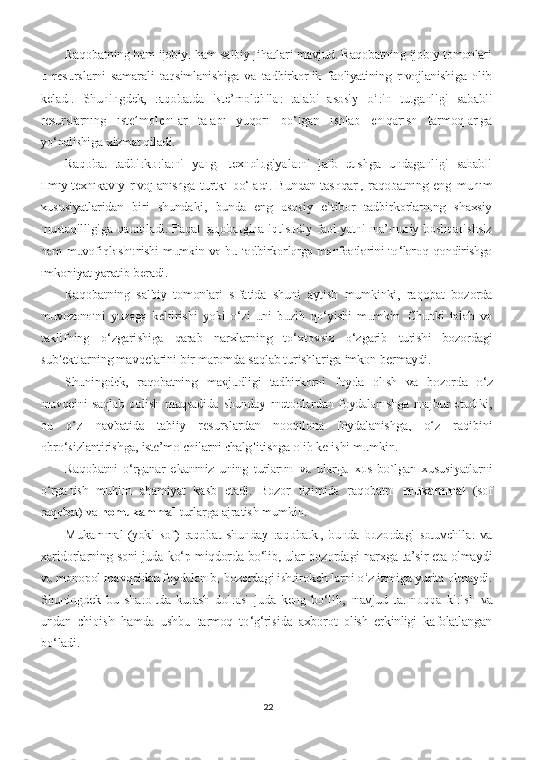 Raqobatning ham ijobiy, ham salbiy jihatlari mavjud. Raqobatning ijobiy tomonlari
u   resurslarni   samarali   taqsimlanishiga   va   tadbirkorlik   faoliyatining   rivojlanishiga   olib
keladi.   Shuningdek,   raqobatda   iste’molchilar   talabi   asosiy   o ‘ rin   tutganligi   sababli
resurslarning   iste’molchilar   talabi   yuqori   bo ‘ lgan   ishlab   chiqarish   tarmoqlariga
yo ‘ nalishiga xizmat qiladi.
Raqobat   tadbirkorlarni   yangi   texnologiyalarni   jalb   etishga   undaganligi   sababli
ilmiy-texnikaviy   rivojlanishga   turtki   bo ‘ ladi.   Bundan   tashqari,   raqobatning   eng   muhim
xususiyatlaridan   biri   shundaki,   bunda   eng   asosiy   e’tibor   tadbirkorlarning   shaxsiy
mustaqilligiga qaratiladi. Faqat raqobatgina iqtisodiy faoliyatni ma’muriy boshqarishsiz
ham muvofiqlashtirishi mumkin va bu tadbirkorlarga manfaatlarini to ‘ laroq qondirishga
imkoniyat yaratib beradi.
Raqobatning   salbiy   tomonlari   sifatida   shuni   aytish   mumkinki,   raqobat   bozorda
muvozanatni   yuzaga   keltirishi   yoki   o ‘ zi   uni   buzib   qo ‘ yishi   mumkin.   Chunki   talab   va
taklifning   o ‘ zgarishiga   qarab   narxlarning   to ‘ xtovsiz   o ‘ zgarib   turishi   bozordagi
sub’ektlarning mavqelarini bir maromda saqlab turishlariga imkon bermaydi.
Shuningdek,   raqobatning   mavjudligi   tadbirkorni   foyda   olish   va   bozorda   o ‘ z
mavqeini   saqlab   qolish   maqsadida   shunday   metodlardan   foydalanishga   majbur   etadiki,
bu   o ‘ z   navbatida   tabiiy   resurslardan   nooqilona   foydalanishga,   o ‘ z   raqibini
obro ‘ sizlantirishga, iste’molchilarni chalg ‘ itishga olib kelishi mumkin.
Raqobatni   o ‘ rganar   ekanmiz   uning   turlarini   va   ularga   xos   bo`lgan   xususiyatlarni
o ‘ rganish   muhim   ahamiyat   kasb   etadi.   Bozor   tizimida   raqobatni   mukammal   (sof
raqobat) va  nomukammal  turlarga ajratish mumkin.
Mukammal   (yoki   sof)   raqobat   shunday   raqobatki,   bunda   bozordagi   sotuvchilar   va
xaridorlarning soni juda ko ‘ p miqdorda bo ‘ lib, ular bozordagi narxga ta’sir eta olmaydi
va monopol mavqeidan foydalanib, bozordagi ishtirokchilarni o ‘ z izmiga yurita olmaydi.
Shuningdek   bu   sharoitda   kurash   doirasi   juda   keng   bo ‘ lib,   mavjud   tarmoqqa   kirish   va
undan   chiqish   hamda   ushbu   tarmoq   to ‘ g ‘ risida   axborot   olish   erkinligi   kafolatlangan
bo ‘ ladi.
22 