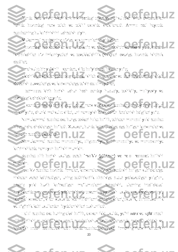 Bunda barcha ishtirokchilar bir xil turdagi tovar va mahsulotlar ishlab chiqaradilar
hamda   bozordagi   narx   talab   va   taklif   asosida   shakllanadi.   Ammo   real   hayotda
raqobatning bu ko ‘ rinishini uchratish qiyin.
Mukammal raqobatning o ‘ ziga xos tomonlari quyidagilar:
- bozordagi raqobatchilar soni  o ‘ ta ko ‘ p va ularni   birlashtirishi mkoni   yo ‘ q, barcha
ishtirokchilar   o ‘ z   imkoniyatlari   va   tavakkalchilik   (risk)lari   evaziga   bozorda   ishtirok
etadilar;
- mahsulot bir yo ‘ sinli - standart, sifat bo ‘ yicha tafovutlar yo ‘ q;
- kichik korxonalar juda oz miqdorda ishlab chiqaradilar va ular o ‘ zgalarning ishlab
chiqarish quvvatlariga va korxonalarga ta’sir eta olmaydilar;
-   tarmoqqa   kirib   borish   uchun   hech   qanday   huquqiy,   tashkiliy,   moliyaviy   va
texnologik cheklashlar yo ‘ q;
  -   standart   mahsulot   bo`lgani   uchun   narx   vositasisiz   raqobatni   o ‘ zlashtirish   uchun
imkon yo ‘ q, chunki mahsulot sifati, uni namoyish etish uchun farqlanish belgilari yo ‘ q.
Nomukammal raqobat esa bunga teskari holat bo ‘ lib, tabiatan monopol yoki raqobat
bir muncha cheklangan bo ‘ ladi. Xususan, bunda katta ulushga ega bo ‘ lgan korxonalar va
firmalar raqobatlashadilar.
Nomukammal   raqobat   monopoliya,   oligopoliya,   sof   monopoliya   va   monopsoniya
ko ‘ rinishlarda namoyon bo ‘ lishi mumkin.
Raqobat   olib   borish   usuliga   qarab   insofsiz   (g ‘ irrom)   va   halol   raqobat   bo`lishi
mumkin.
Insofsiz raqobat bozorda firmalar, korxonalar o ‘ z raqobatdoshi bo`lgan sub’ektlarga
nisbatan   zarar   keltiradigan,   uning   tadbirkorlik   obro`siga   putur   yetkazadigan   yolg ‘ on,
noaniq   yoki   buzib   ko ‘ rsatilgan   ma’lumotlarni   tarqatishi,   ularning   intellektual
boyliklaridan   noqonuniy   foydalanishlari,   tovarni   tayyorlash   usuli,   xususiyati   va   joyi,
iste’mol xossalari, sifati xususida iste’molchilarni chalg ‘ itishlari,josuslik, qo ‘ poruvchilik
va o ‘ g ‘ irlik kabi usullardan foydalanishlari tushuniladi.
Halol raqobat esa buning aksi  bo ‘ lib, asosan ikki usulda, ya’ni   narx   va   sifat   orqali
olib  borilishi   mumkin.   Narx   orqali   raqobatlashuv   usuli   tanlanganda   narxni   tushirish   va
ko ‘ tarish   orqali   raqobatlashiladi.   Bunda   raqobatlashadigan   firmaning   narxni   ko ‘ tarish
23 