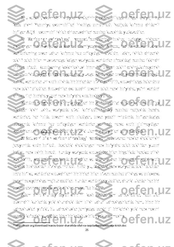 Shu   sababli,   avtomobil   ishtiyoqmandlarining   avtomobillarga   bo ‘ lgan   ehtiyojining
katta   qismi   Yaponiya   avtomobillari   hisobiga   qondiriladi.   Natijada   ko ‘ proq   chidamli
bo ‘ lgan AQSH avtomobil ishlab chiqaruvchilari raqobat kurashida yutkazadilar.
2.   Xaridorlar   o ‘ rtasidagi   raqobat 16
raqobat ning   boshqa   turlariga   nisbatan
rivojlangan   bozor   xo ‘ jaligida   kamroq   ahamiyatga   ega.   Albatta,   har   bir   sotuvchi   uchun
xaridorlarning   tovar   uchun   ko ‘ proq   haq   to ‘ laydigani   afzaldir.   Lekin,   ishlab   chiqarish
taklifi  talab bilan muvozanatga kelgan vaziyatda xaridorlar o ‘ rtasidagi  raqobat ikkinchi
o ‘ ringa   o ‘ tadi.   Raqobatning   keskinlashuvi   biron   bir   tovarni   taklif   etishni   ko ‘ paytirish
uchun   to ‘ siq   paydo   bo`lgan   paytdagina   yuzaga   kelib,   agar   tovar   yetishmasligi   paydo
bo ‘ lsa, xaridorlar uni sotib olishda bir-birlaridan o ‘ zishga intilib, sotuvchilarga balandroq
narx taklif  qiladilar. Sotuvchilar  esa  taqchil  tovarni  talab  narxi   bo ‘ yicha,  ya’ni   xaridori
chiqsa, iloji boricha yuqori narx bo ‘ yicha sota boshlaydilar.
Xaridorlarning  sotib   olish   imkoniyatlari   bir   xil   bo ‘ lganligi   sababli   ko ‘ p  haq   to ‘ lay
oladigan   kishi   ushbu   vaziyatda   afzal   ko ‘ riladi.   Bunday   raqobat   natijasida   barcha
xaridorlar,   har   holda   tovarni   sotib   oladigan,   tovar   yetarli   miqdorda   bo ‘ lgandagiga
qaraganda   ko ‘ proq   haq   to ‘ laydigan   xaridorlar   va   hech   narsa   sotib   ololmaydigan
xaridorlar ozmi- ko    ‘   pmi     yutqazadilar, chunki ularning ehtiyojlari qondirilmaydi.
3.   Sotuvchi   bilan   xaridor   o ‘ rtasidagi   raqobat   -   muvozanat   narxlar   shakllanishi
jarayonida   sodir   bo ‘ ladi.   Dastlabki   shakllangan   narx   bo ‘ yicha   talab   taklifdan   yuqori
bo ‘ lsa,   narx   oshib   boradi.   Bunday   vaziyatda   sotuvchilar   bilan   birgalikda   harakat   qilish
xos   bo ‘ lib,   xaridorlar   parokanda   bo ‘ ladilar   va   ularning   har   biri   taqchil   molni   sotib
olishda boshqasidan o ‘ zishga intiladi. Bordi-yu, dastlabki narx vaziyatida taklif talabdan
ortiq bo ‘ lsa, xaridorlar sotuvchilarni bir-birlari bilan o ‘ zaro raqobat qilishga va qolaversa
narxni pasaytirishga majbur etadilar. Bundan xaridorlar yutadilar, chunki ulardan har biri
tovarni arzonroq narxda sotib olishga muvaffaq bo ‘ ladi.
Adam   Smit   shunday   deydi:   « Bir   hil   kasb   egalari   kam   uchrashadilar,   hatto   ular
quvonchli   kunlarida   yoki   shunchaki   dam   olish   uchun   uchrashganlarida   ham,   biror   bir
uchrashuvlari   yo ‘ qki,   bu   uchrashuvlar   jamiyatga   qarshi   til   biriktirish   yoki   narx-navoni
qanday ko ‘ tarish yuzasidan biror bir kelishuv bilan yakunlanmasin ».
16
 http://hozir.org/download/mavzu-bozor-sharoitida-sifat-va-raqobatbardoshlik-reja-kirish.doc
25 