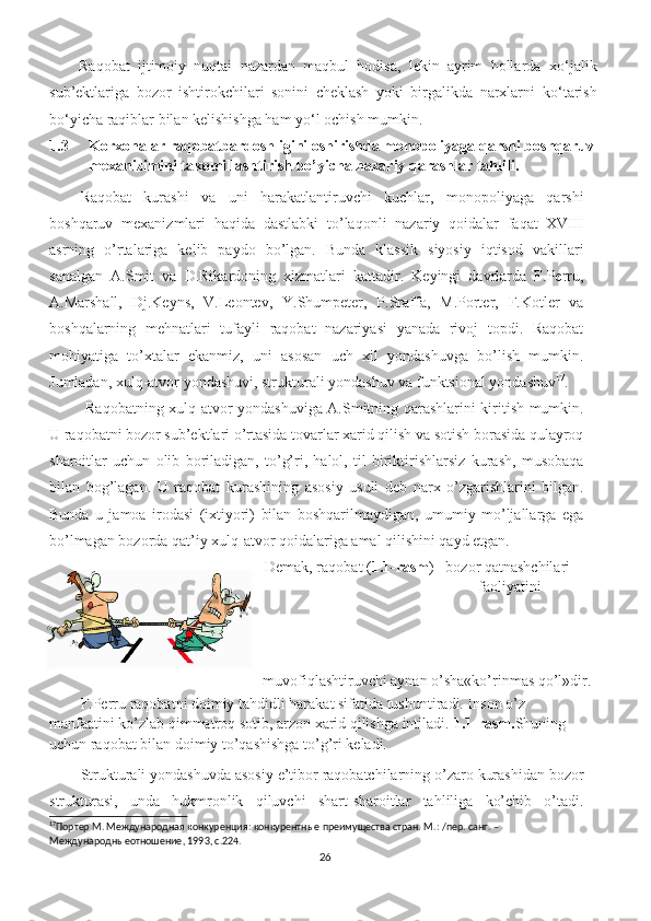 Raqobat   ijtimoiy   nuqtai   nazardan   maqbul   hodisa,   lekin   ayrim   hollarda   xo ‘ jalik
sub’ektlariga   bozor   ishtirokchilari   sonini   cheklash   yoki   birgalikda   narxlarni   ko ‘ tarish
bo ‘ yicha raqiblar bilan kelishishga ham yo ‘ l ochish mumkin.
1.3 Korxonalar raqobatbardoshligini oshirishda monopoliyaga qarshi boshqaruv 
mexanizimini takomillashtirish bo’yicha nazariy qarashlar tahlili.
Raqobat   kurashi   va   uni   harakatlantiruvchi   kuchlar,   monopoliyaga   qarshi
boshqaruv   mexanizmlari   haqida   dastlabki   to’laqonli   nazariy   qoidalar   faqat   XVIII
asrning   o’rtalariga   kelib   paydo   bo’lgan.   Bunda   klassik   siyosiy   iqtisod   vakillari
sanalgan   A.Smit   va   D.Rikardoning   xizmatlari   kattadir.   Keyingi   davrlarda   F.Perru,
A.Marshall,   Dj.Keyns,   V.Leontev,   Y.Shumpeter,   P.Sraffa,   M.Porter,   F.Kotler   va
boshqalarning   mehnatlari   tufayli   raqobat   nazariyasi   yanada   rivoj   topdi.   Raqobat
mohiyatiga   to’xtalar   ekanmiz,   uni   asosan   uch   xil   yondashuvga   bo’lish   mumkin.
Jumladan, xulq-atvor yondashuvi, strukturali yondashuv va funktsional yondashuv 17
.  
  Raqobatning xulq-atvor yondashuviga A.Smitning qarashlarini kiritish mumkin.
U raqobatni bozor sub’ektlari o’rtasida tovarlar xarid qilish va sotish borasida qulayroq
sharoitlar   uchun   olib   boriladigan,   to’g’ri,   halol,   til   biriktirishlarsiz   kurash,   musobaqa
bilan   bog’lagan.   U   raqobat   kurashining   asosiy   usuli   deb   narx   o’zgarishlarini   bilgan.
Bunda   u   jamoa   irodasi   (ixtiyori)   bilan   boshqarilmaydigan,   umumiy   mo’ljallarga   ega
bo’lmagan bozorda qat’iy xulq-atvor qoidalariga amal qilishini qayd etgan. 
Demak, raqobat ( 1.1-rasm ) –bozor qatnashchilari 
faoliyatini 
muvofiqlashtiruvchi aynan o’sha«ko’rinmas qo’l»dir.  
F.Perru raqobatni doimiy tahdidli harakat sifatida tushuntiradi. Inson o’z 
manfaatini ko’zlab qimmatroq sotib, arzon xarid qilishga intiladi.  1.1-rasm. Shuning 
uchun raqobat bilan doimiy to’qashishga to’g’ri keladi. 
Strukturali yondashuvda asosiy e’tibor raqobatchilarning o’zaro kurashidan bozor
strukturasi,   unda   hukmronlik   qiluvchi   shart-sharoitlar   tahliliga   ko’chib   o’tadi.
17
Портер М. Международная конкуренция: конкурентные преимущества стран. М .: / пер .  санг . – 
Международныеотношение , 1993,  с .224.
26 