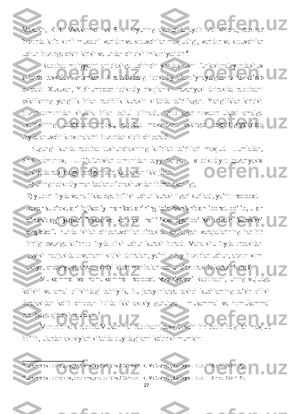 Masalan,   K.R.   Makkonnell   va   S.L.   Bryuning   asarlarida   aytib   o’tilishicha,   raqobat
bozorda ko’p sonli  mustaqil xaridor va sotuvchilar  mavjudligi, xaridor va sotuvchilar
uchun bozorga erkin kirish va undan chiqish imkoniyatidir 18
.  
    Raqobat   mohiyatini   aniqlashga   uchinchi   yondashuvni   funktsional   yondashuv
sifatida   tavsiflash   mumkin.   U   raqobatning   iqtisodiyotda   o’ynaydigan   rolini   ko’rib
chiqadi.   Xususan,   Y.Shumpeter   iqtisodiy   rivojlanish   nazariyasi   doirasida   raqobatni
eskilikning   yangilik   bilan   raqiblik   kurashi   sifatida   ta’riflagan.   Yangiliklar   kiritish
bozor   tomonidan   shubha   bilan   qabul   qilinadi,   biroq   agar   novator   ularni   amalga
oshirishning   uddasidan   chiqsa,   raqobat   mexanizmi   eskirgan   texnologiyalardan
foydalanuvchi korxonalarni bozordan siqib chiqaradi.  
  Bugungi   kunda   raqobat   tushunchasining   ko’plab   ta’riflari   mavjud.     Jumladan,
Sh.Shodmonov,     U.G’afurovlar   tomonidan   tayyorlangan     «Iqtisodiyot   nazariyasi»
darsligida raqobatga berilgan ta’rifda asosan ikki jihat:
 1) uning iqtisodiy manfaatlar to’qnashuvidan iborat ekanligi; 
2) yuqori foyda va naflikka ega bo’lish uchun kurash ilgari suriladi, ya’ni:  raqobat –
bozor   sub’ektlari   iqtisodiy   manfaatlarining   to’qnashishidan   iborat   bo’lib,   ular
o’rtasidagi   yuqori   foyda   va   ko’proq   naflilikka   ega   bo’lish   uchun   kurashni
anglatadi.   Bunda   ishlab   chiqaruvchilar   o’rtasida   sarflangan   xarajatlarining   har   bir
birligi evaziga ko’proq foyda olish uchun kurash boradi. Mana shu foyda orqasidan
quvish   natijasida   tovarlarni   sotish   doiralari,   ya’ni   qulay  bozorlar   uchun,   arzon  xom
ashyo, energiya va arzon ishchi kuchi manbalari uchun ular orasida kurash boradi.
Mukammal   va   nomukammal   raqobat   nazariyalari   Raqobatni,   uning   vujudga
kelishi   va   amal   qilishidagi   tabiiylik,   bu   jarayonlarga   tashqi   kuchlarning   ta’sir   qilish
darajasidan   kelib   chiqqan   holda   ikki   asosiy   guruhga   –   mukammal   va   nomukammal
raqobatga ajratish mumkin 19
. 
Monopolistik   raqobatMukammal   raqobatni   tavsiflovchi   bir   qator   belgilar   mavjud
bo’lib, ulardan asosiylari sifatida quyidagilarni keltirish mumkin: 
18
 Economics : principles, problems, and policies / Campbell R. McConnell, Stanley L. Brue.– 17th ed. 399-416p. 
19
 Economics : principles, problems, and policies / Campbell R. McConnell, Stanley L. Brue.– 17th ed. 399-416p. 
27 